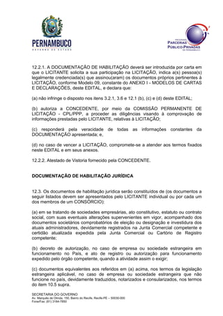 SECRETARIA DO GOVERNO
Av. Marquês de Olinda, 150, Bairro do Recife, Recife-PE – 50030-000
Fone/Fax: (81) 3184-7850
12.2.1. A DOCUMENTAÇÃO DE HABILITAÇÃO deverá ser introduzida por carta em
que o LICITANTE solicita a sua participação na LICITAÇÃO, indica a(s) pessoa(s)
legalmente credenciada(s) que assinou(aram) os documentos próprios pertinentes à
LICITAÇÃO, conforme Modelo 09, constante do ANEXO I - MODELOS DE CARTAS
E DECLARAÇÕES, deste EDITAL, e declara que:
(a) não infringe o disposto nos itens 3.2.1, 3.6 e 12.1 (b), (c) e (d) deste EDITAL;
(b) autoriza a CONCEDENTE, por meio da COMISSÃO PERMANENTE DE
LICITAÇÃO - CPL/PPP, a proceder as diligências visando à comprovação de
informações prestadas pelo LICITANTE, relativas à LICITAÇÃO;
(c) responderá pela veracidade de todas as informações constantes da
DOCUMENTAÇÃO apresentada; e,
(d) no caso de vencer a LICITAÇÃO, compromete-se a atender aos termos fixados
neste EDITAL e em seus anexos.
12.2.2. Atestado de Vistoria fornecido pela CONCEDENTE.
DOCUMENTAÇÃO DE HABILITAÇÃO JURÍDICA
12.3. Os documentos de habilitação jurídica serão constituídos de (os documentos a
seguir listados devem ser apresentados pelo LICITANTE individual ou por cada um
dos membros de um CONSÓRCIO):
(a) em se tratando de sociedades empresárias, ato constitutivo, estatuto ou contrato
social, com suas eventuais alterações supervenientes em vigor, acompanhado dos
documentos societários comprobatórios de eleição ou designação e investidura dos
atuais administradores, devidamente registrados na Junta Comercial competente e
certidão atualizada expedida pela Junta Comercial ou Cartório de Registro
competente;
(b) decreto de autorização, no caso de empresa ou sociedade estrangeira em
funcionamento no País, e ato de registro ou autorização para funcionamento
expedido pelo órgão competente, quando a atividade assim o exigir;
(c) documentos equivalentes aos referidos em (a) acima, nos termos da legislação
estrangeira aplicável, no caso de empresa ou sociedade estrangeira que não
funcione no país, devidamente traduzidos, notarizados e consularizados, nos termos
do item 10.5 supra.
 