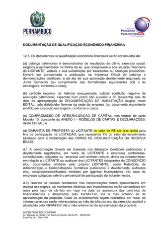SECRETARIA DO GOVERNO
Av. Marquês de Olinda, 150, Bairro do Recife, Recife-PE – 50030-000
Fone/Fax: (81) 3184-7850
DOCUMENTAÇÃO DE QUALIFICAÇÃO ECONÔMICO-FINANCEIRA
12.5. Os documentos de qualificação econômico-financeira serão constituídos de:
(a) balanço patrimonial e demonstrativo de resultados do último exercício social,
exigidos e apresentados na forma da lei, que comprovem a boa situação financeira
do LICITANTE, vedada a sua substituição por balancetes ou balanços provisórios.
Deverá ser apresentada a publicação na Imprensa Oficial do balanço e
demonstrações contábeis, e da ata de sua aprovação devidamente arquivada na
Junta Comercial (ou cumprimento das formalidades equivalentes sob a lei
estrangeira, conforme o caso);
(b) certidão negativa de falência erecuperação judicial ecertidão negativa de
execução patrimonial, expedida num prazo não superior a 60 (sessenta) dias da
data de apresentação da DOCUMENTAÇÃO DE HABILITAÇÃO exigida neste
EDITAL, pelo distribuidor forense da sede da empresa (ou documento equivalente
emitido em jurisdição estrangeira, conforme o caso);
(c) COMPROMISSO DE INTEGRALIZAÇÃO DE CAPITAL, nos termos de carta
Modelo 10, constante do ANEXO I - MODELOS DE CARTAS E DECLARAÇÕES,
deste EDITAL; e
(d) GARANTIA DE PROPOSTA do LICITANTE no valor de R$ xxx (xxx reais) para
fins de participação na LICITAÇÃO, que representa 1% do valor do investimento
estimado para a implantação das OBRAS DE REQUALIFICAÇÃO DA RODOVIA
BR232.
d.1 A comprovação deverá ser baseada nos Balanços Contábeis publicados e
devidamente registrados, em nome do LICITANTE e empresas controladas,
controladoras, coligadas ou empresa sob controle comum, direta ou indiretamente,
em relação a LICITANTE ou qualquer dos LICITANTES integrantes do CONSÓRCIO
e/ou documentos emitidos pelo próprio LICITANTE, como Relatórios de
Administração e Demonstrações Contábeis publicados e devidamente auditados
e/ou declarações/certificados emitidos por agentes financiadores. No caso de
empresas coligadas valerá o percentual de participação do licitante nestas.
d.2) Quando os valores constantes nas comprovações forem apresentados em
moeda estrangeira, os montantes relativos aos investimentos serão convertidos em
reais pela taxa de câmbio em vigor na data da assinatura dos contratos de
financiamentos e atualizados pelo IGPM-FGV, até o mês anterior ao da
apresentação da proposta. Caso os investimentos sejam realizados em reais, os
valores correntes serão referenciados ao mês de julho do ano do exercício contábil e
atualizado pelo IGPM-FGV até o mês anterior ao da apresentação da proposta.
 