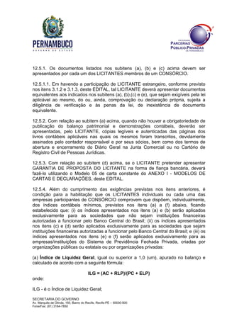 SECRETARIA DO GOVERNO
Av. Marquês de Olinda, 150, Bairro do Recife, Recife-PE – 50030-000
Fone/Fax: (81) 3184-7850
12.5.1. Os documentos listados nos subitens (a), (b) e (c) acima devem ser
apresentados por cada um dos LICITANTES membros de um CONSÓRCIO.
12.5.1.1. Em havendo a participação de LICITANTE estrangeiro, conforme previsto
nos itens 3.1.2 e 3.1.3, deste EDITAL, tal LICITANTE deverá apresentar documentos
equivalentes aos indicados nos subitens (a), (b),(c) e (e), que sejam exigíveis pela lei
aplicável ao mesmo, do ou, ainda, comprovação ou declaração própria, sujeita a
diligência de verificação e às penas da lei, de inexistência de documento
equivalente.
12.5.2. Com relação ao subitem (a) acima, quando não houver a obrigatoriedade de
publicação do balanço patrimonial e demonstrações contábeis, deverão ser
apresentadas, pelo LICITANTE, cópias legíveis e autenticadas das páginas dos
livros contábeis aplicáveis nas quais os mesmos foram transcritos, devidamente
assinados pelo contador responsável e por seus sócios, bem como dos termos de
abertura e encerramento do Diário Geral na Junta Comercial ou no Cartório de
Registro Civil de Pessoas Jurídicas.
12.5.3. Com relação ao subitem (d) acima, se o LICITANTE pretender apresentar
GARANTIA DE PROPOSTA DO LICITANTE na forma de fiança bancária, deverá
fazê-lo utilizando o Modelo 05 de carta constante do ANEXO I - MODELOS DE
CARTAS E DECLARAÇÕES, deste EDITAL.
12.5.4. Além do cumprimento das exigências previstas nos itens anteriores, é
condição para a habilitação que os LICITANTES individuais ou cada uma das
empresas participantes de CONSÓRCIO comprovem que dispõem, individualmente,
dos índices contábeis mínimos, previstos nos itens (a) a (f) abaixo, ficando
estabelecido que: (i) os índices apresentados nos itens (a) e (b) serão aplicados
exclusivamente para as sociedades que não sejam instituições financeiras
autorizadas a funcionar pelo Banco Central do Brasil; (ii) os índices apresentados
nos itens (c) e (d) serão aplicados exclusivamente para as sociedades que sejam
instituições financeiras autorizadas a funcionar pelo Banco Central do Brasil; e (iii) os
índices apresentados nos itens (e) e (f) serão aplicados exclusivamente para as
empresas/instituições do Sistema de Previdência Fechada Privada, criadas por
organizações públicas ou estatais ou por organizações privadas:
(a) Índice de Liquidez Geral, igual ou superior a 1,0 (um), apurado no balanço e
calculado de acordo com a seguinte fórmula:
ILG = (AC + RLP)/(PC + ELP)
onde:
ILG - é o Índice de Liquidez Geral;
 