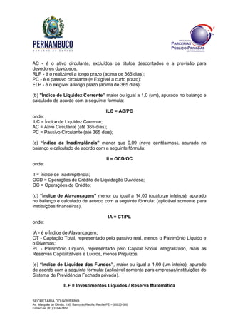 SECRETARIA DO GOVERNO
Av. Marquês de Olinda, 150, Bairro do Recife, Recife-PE – 50030-000
Fone/Fax: (81) 3184-7850
AC - é o ativo circulante, excluídos os títulos descontados e a provisão para
devedores duvidosos;
RLP - é o realizável a longo prazo (acima de 365 dias);
PC - é o passivo circulante (= Exigível a curto prazo);
ELP - é o exigível a longo prazo (acima de 365 dias);
(b) "Índice de Liquidez Corrente” maior ou igual a 1,0 (um), apurado no balanço e
calculado de acordo com a seguinte fórmula:
ILC = AC/PC
onde:
ILC = Índice de Liquidez Corrente;
AC = Ativo Circulante (até 365 dias);
PC = Passivo Circulante (até 365 dias);
(c) “Índice de Inadimplência” menor que 0,09 (nove centésimos), apurado no
balanço e calculado de acordo com a seguinte fórmula:
II = OCD/OC
onde:
II = Índice de Inadimplência;
OCD = Operações de Crédito de Liquidação Duvidosa;
OC = Operações de Crédito;
(d) “Índice de Alavancagem” menor ou igual a 14,00 (quatorze inteiros), apurado
no balanço e calculado de acordo com a seguinte fórmula: (aplicável somente para
instituições financeiras).
IA = CT/PL
onde:
IA - é o Índice de Alavancagem;
CT - Captação Total, representado pelo passivo real, menos o Patrimônio Líquido e
o Diversos;
PL - Patrimônio Líquido, representado pelo Capital Social integralizado, mais as
Reservas Capitalizáveis e Lucros, menos Prejuízos.
(e) “Índice de Liquidez dos Fundos”, maior ou igual a 1,00 (um inteiro), apurado
de acordo com a seguinte fórmula: (aplicável somente para empresas/instituições do
Sistema de Previdência Fechada privada).
ILF = Investimentos Líquidos / Reserva Matemática
 