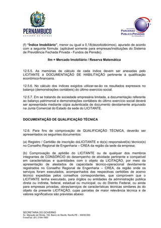 SECRETARIA DO GOVERNO
Av. Marquês de Olinda, 150, Bairro do Recife, Recife-PE – 50030-000
Fone/Fax: (81) 3184-7850
(f) “Índice Imobiliário”, menor ou igual a 0,18(dezoitodécimos), apurado de acordo
com a seguinte fórmula: (aplicável somente para empresas/instituições do Sistema
de Previdência Fechada Privada - Fundos de Pensão).
Ilm = Mercado Imobiliário / Reserva Matemática
12.5.5. As memórias de cálculo de cada índice devem ser anexadas pelo
LICITANTE à DOCUMENTAÇÃO DE HABILITAÇÃO pertinente à qualificação
econômico-financeira.
12.5.6. No cálculo dos índices exigidos utilizar-se-ão os resultados expressos no
balanço (demonstrações contábeis) do último exercício social.
12.5.7. Em se tratando de sociedade empresária limitada, a documentação referente
ao balanço patrimonial e demonstrações contábeis do último exercício social deverá
ser apresentada mediante cópia autenticada de documento devidamente arquivado
na Junta Comercial do Estado da sede do LICITANTE.
DOCUMENTAÇÃO DE QUALIFICAÇÃO TÉCNICA
12.6. Para fins de comprovação de QUALIFICAÇÃO TÉCNICA, deverão ser
apresentados os seguintes documentos:
(a) Registro / Certidão de inscrição doLICITANTE e do(s) responsável(is) técnico(s)
no Conselho Regional de Engenharia – CREA da região da sede da empresa;
(b) Comprovação de aptidão do LICITANTE ou de qualquer dos membros
integrantes de CONSÓRCIO do desempenho de atividade pertinente e compatível
em características e quantidades com o objeto da LICITAÇÃO, por meio da
apresentação de atestados de capacidade técnico-operacional devidamente
registrados no Conselho Regional de Engenharia – CREA, da região onde os
serviços foram executados, acompanhados das respectivas certidões de acervo
técnico expedidas pelos conselhos correspondentes, que comprovem que o
LICITANTE tenha executado, para órgãos ou entidades da administração pública
direta ou indireta, federal, estadual ou municipal, ou do Distrito Federal, ou ainda
para empresas privadas, obras/serviços de características técnicas similares às do
objeto da presente LICITAÇÃO, cujas parcelas de maior relevância técnica e de
valores significativos são previstas abaixo:
 
