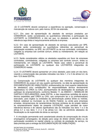 SECRETARIA DO GOVERNO
Av. Marquês de Olinda, 150, Bairro do Recife, Recife-PE – 50030-000
Fone/Fax: (81) 3184-7850
(2) O LICITANTE deverá comprovar a experiência na operação, conservação e
manutenção de rodovia com, pelo menos, 60 Km de extensão.
b.2.1. Em caso de apresentação de atestado de serviços prestados por
CONSÓRCIO, serão considerados os quantitativos referentes à participação da
LICITANTE no CONSÓRCIO, a não ser que, no atestado, a parcela de maior
relevância seja direta e inequivocamente atribuída à empresa.
b.2.2. Em caso de apresentação de atestado de serviços executados por SPE,
somente serão considerados os quantitativos referentes ao percentual de
participação societária, na SPE, do LICITANTE ou de sua controlada, controladora,
coligada ou empresa sob controle comum, direta ou indiretamente, em relação ao
LICITANTE.
b.2.3. Serão considerados válidos os atestados expedidos em favor de empresas
controladas, controladoras, coligadas ou empresa sob controle comum, direta ou
indiretamente, em relação ao LICITANTE. Neste caso valerá o percentual de
participação do LICITANTE ou qualquer dos LICITANTES integrantes do
CONSÓRCIO nestas.
b.2.4. O LICITANTE deverá apresentar um único atestado, para cada um dos itens,
visando a comprovação das parcelas indicadas nos itens 1, 2 e 3 da alínea b.2, do
item 12.6 deste EDITAL.
(c) Comprovação do LICITANTE ou qualquer dos membros integrantes do
CONSÓRCIO de possuir em seu quadro permanente, na data da apresentação da
DOCUMENTAÇÃO DE HABILITAÇÃO, profissional(is) de nível superior detentor(es)
de atestado(s) e/ou certidão(ões) de responsabilidade técnica devidamente
registrado(s) no CREA ou CAU, acompanhados de declarações de aceitação em
participar do empreendimento, conforme Modelo 11, do ANEXO I - MODELOS DE
CARTAS E DECLARAÇÕES, deste EDITAL, e das respectivas certidões de acervo
técnico expedidas pelo CREA ou CAU, que comprovem ter o (s) profissional(ais)
executado, para órgãos ou entidades da administração pública direta ou indireta,
federal, estadual ou municipal, ou do Distrito Federal, ou ainda para empresas
privadas, obras/serviços de características técnicas similares às do projeto relativo
ao empreendimento objeto da presente LICITAÇÃO, cujas parcelas de maior
relevância técnica e de valores significativos são as indicadas nos itens 1 e 2 da
alínea b.1 e nos itens 1, 2 e 3 da alínea b.2, não se admitindo atestados de
fiscalização ou de supervisão de obras ou serviços:
1. A vinculação permanente será caracterizada através da comprovação de vínculo
empregatício (empregado), de eleição para cargo de diretor (diretor eleito) ou de
participação societária no capital votante ou contrato de prestação de serviço, na
data prevista para a entrega da DOCUMENTAÇÃO DE HABILITAÇÃO;
 
