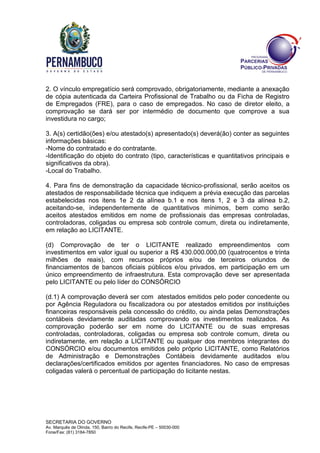 SECRETARIA DO GOVERNO
Av. Marquês de Olinda, 150, Bairro do Recife, Recife-PE – 50030-000
Fone/Fax: (81) 3184-7850
2. O vínculo empregatício será comprovado, obrigatoriamente, mediante a anexação
de cópia autenticada da Carteira Profissional de Trabalho ou da Ficha de Registro
de Empregados (FRE), para o caso de empregados. No caso de diretor eleito, a
comprovação se dará ser por intermédio de documento que comprove a sua
investidura no cargo;
3. A(s) certidão(ões) e/ou atestado(s) apresentado(s) deverá(ão) conter as seguintes
informações básicas:
-Nome do contratado e do contratante.
-Identificação do objeto do contrato (tipo, características e quantitativos principais e
significativos da obra).
-Local do Trabalho.
4. Para fins de demonstração da capacidade técnico-profissional, serão aceitos os
atestados de responsabilidade técnica que indiquem a prévia execução das parcelas
estabelecidas nos itens 1e 2 da alínea b.1 e nos itens 1, 2 e 3 da alínea b.2,
aceitando-se, independentemente de quantitativos mínimos, bem como serão
aceitos atestados emitidos em nome de profissionais das empresas controladas,
controladoras, coligadas ou empresa sob controle comum, direta ou indiretamente,
em relação ao LICITANTE.
(d) Comprovação de ter o LICITANTE realizado empreendimentos com
investimentos em valor igual ou superior a R$ 430.000.000,00 (quatrocentos e trinta
milhões de reais), com recursos próprios e/ou de terceiros oriundos de
financiamentos de bancos oficiais públicos e/ou privados, em participação em um
único empreendimento de infraestrutura. Esta comprovação deve ser apresentada
pelo LICITANTE ou pelo líder do CONSÓRCIO
(d.1) A comprovação deverá ser com atestados emitidos pelo poder concedente ou
por Agência Reguladora ou fiscalizadora ou por atestados emitidos por instituições
financeiras responsáveis pela concessão do crédito, ou ainda pelas Demonstrações
contábeis devidamente auditadas comprovando os investimentos realizados. As
comprovação poderão ser em nome do LICITANTE ou de suas empresas
controladas, controladoras, coligadas ou empresa sob controle comum, direta ou
indiretamente, em relação a LICITANTE ou qualquer dos membros integrantes do
CONSÓRCIO e/ou documentos emitidos pelo próprio LICITANTE, como Relatórios
de Administração e Demonstrações Contábeis devidamente auditados e/ou
declarações/certificados emitidos por agentes financiadores. No caso de empresas
coligadas valerá o percentual de participação do licitante nestas.
 