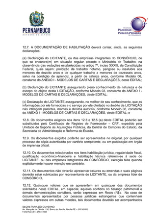 SECRETARIA DO GOVERNO
Av. Marquês de Olinda, 150, Bairro do Recife, Recife-PE – 50030-000
Fone/Fax: (81) 3184-7850
12.7. A DOCUMENTAÇÃO DE HABILITAÇÃO deverá conter, ainda, as seguintes
declarações:
(a) Declaração do LICITANTE, ou das empresas integrantes do CONSÓRCIO, de
que se encontra(m) em situação regular perante o Ministério do Trabalho, na
observância das vedações estabelecidas no artigo 7º, inciso XXXIII, da Constituição
Federal, quais sejam: proibição de trabalho noturno, perigoso ou insalubre aos
menores de dezoito anos e de qualquer trabalho a menores de dezesseis anos,
salvo na condição de aprendiz, a partir de catorze anos, conforme Modelo 06,
constante do ANEXO I - MODELOS DE CARTAS E DECLARAÇÕES, deste EDITAL;
(b) Declaração do LICITANTE assegurando pleno conhecimento da natureza e do
escopo do objeto desta LICITAÇÃO, conforme Modelo 03, constante do ANEXO I -
MODELOS DE CARTAS E DECLARAÇÕES, deste EDITAL;
(c) Declaração do LICITANTE assegurando, no melhor de seu conhecimento, que as
informações por ele fornecidas e o serviço por ele ofertado no âmbito da LICITAÇÃO
não infringem patentes, marcas e direitos autorais, conforme Modelo 08, constante
do ANEXO I - MODELOS DE CARTAS E DECLARAÇÕES, deste EDITAL; e
12.8. Os documentos exigidos nos itens 12.3 e 12.5 (a) deste EDITAL poderão ser
substituídos pelo Certificado de Registro de Fornecedor – CRF, expedido pela
Unidade de Suporte às Aquisições Públicas, da Central de Compras do Estado, da
Secretaria de Administração e Reforma do Estado.
12.9. Os documentos exigidos poderão ser apresentados no original, por qualquer
processo de cópia autenticada por cartório competente, ou em publicação em órgão
de imprensa oficial.
12.10. Os documentos relacionados nos itens habilitação jurídica, regularidade fiscal,
qualificação econômico-financeira e habilitação técnica referem-se à sede do
LICITANTE, ou das empresas integrantes do CONSÓRCIO, exceção feita quando
explicitamente houver menção em contrário.
12.11. Os documentos não deverão apresentar rasuras ou emendas e suas páginas
deverão estar rubricadas por representante do LICITANTE, ou da empresa líder do
CONSÓRCIO.
12.12. Quaisquer valores que se apresentem em quaisquer dos documentos
solicitados neste EDITAL, em especial, aqueles contidos no balanço patrimonial e
demais demonstrações contábeis, serão expressos em Reais (R$). No caso de
documentos apresentados por pessoas jurídicas estrangeiras que contenham
valores expressos em outras moedas, tais documentos deverão ser acompanhados
 