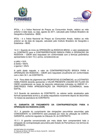 SECRETARIA DO GOVERNO
Av. Marquês de Olinda, 150, Bairro do Recife, Recife-PE – 50030-000
Fone/Fax: (81) 3184-7850
IPCA0 - é o Índice Nacional de Preços ao Consumidor Amplo, relativo ao mês
anterior à data base, ou seja, agosto de 2011, calculado pelo Instituto Brasileiro de
Geografia e Estatística - IBGE;
IPCAi - é o Índice Nacional de Preços ao Consumidor Amplo, relativo ao mês
anterior ao da data de reajuste, calculado pelo Instituto Brasileiro de Geografia e
Estatística – IBGE.
14.3.1. Quando do início da OPERAÇÃO da RODOVIA BR232, o valor estabelecido
no CONTRATO para a CONTRAPRESTAÇÃO BÁSICA PARA A OPERAÇÃO DA
RODOVIA – CBOR será reajustado em conformidade com a fórmula paramétrica
apresentada no item 14.3, acima, considerando-se:
α (alfa) = 0x%
β (beta) = 80x%
ᴕ (gama) = 20x%
A partir deste reajuste, o valor da CONTRAPRESTAÇÃO BÁSICA PARA A
OPERAÇÃO DA RODOVIA – CBOR será reajustado anualmente em conformidade
com o item 32.1, do CONTRATO.
14.4 Para efeito de julgamento das PROPOSTAS ECONÔMICAS, os LICITANTES
HABILITADOS deverão apresentar o VALOR PRESENTE LÍQUIDO DO FLUXO DA
CBOR considerando as taxas de desconto referenciais indicadas no ANEXO VI -
DIRETRIZES PARA APRESENTAÇÃO DA PROPOSTA ECONÔMICA, deste
EDITAL.
14.5 Quando da assinatura do CONTRATO, os valores serão atualizados pela
fórmula apresentada acima e, só serão reajustados novamente depois de decorridos
12 meses da assinatura do CONTRATO.
15. GARANTIA DE PAGAMENTO DA CONTRAPRESTAÇÃO PARA A
OPERAÇÃO DA RODOVIA (COR)
15.1. A garantia do cumprimento das obrigações pecuniárias assumidas pela
CONCEDENTE no CONTRATO será prestada por meio da utilização da CONTA-
GARANTIA, conforme regulada na Cláusula 34, do CONTRATO.
15.1.1. A garantia convencionada por meio deste item compreenderá toda a
obrigação de contraprestação pecuniária pelo Estado de Pernambuco nos termos do
CONTRATO.
 