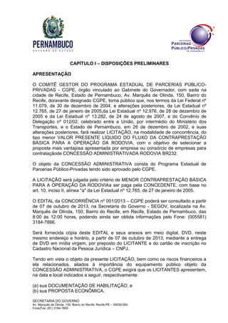 SECRETARIA DO GOVERNO
Av. Marquês de Olinda, 150, Bairro do Recife, Recife-PE – 50030-000
Fone/Fax: (81) 3184-7850
CAPÍTULO I – DISPOSIÇÕES PRELIMINARES
APRESENTAÇÃO
O COMITÊ GESTOR DO PROGRAMA ESTADUAL DE PARCERIAS PÚBLICO-
PRIVADAS - CGPE, órgão vinculado ao Gabinete do Governador, com sede na
cidade de Recife, Estado de Pernambuco, Av. Marquês de Olinda, 150, Bairro do
Recife, doravante designado CGPE, torna público que, nos termos da Lei Federal nº
11.079, de 30 de dezembro de 2004, e alterações posteriores, da Lei Estadual nº
12.765, de 27 de janeiro de 2005,da Lei Estadual nº 12.976, de 28 de dezembro de
2005 e da Lei Estadual nº 13.282, de 24 de agosto de 2007, e do Convênio de
Delegação nº 012/02, celebrado entre a União, por intermédio do Ministério dos
Transportes, e o Estado de Pernambuco, em 26 de dezembro de 2002, e suas
alterações posteriores, fará realizar LICITAÇÃO, na modalidade de concorrência, do
tipo menor VALOR PRESENTE LÍQUIDO DO FLUXO DA CONTRAPRESTAÇÃO
BÁSICA PARA A OPERAÇÃO DA RODOVIA, com o objetivo de selecionar a
proposta mais vantajosa apresentada por empresa ou consórcio de empresas para
contrataçãode CONCESSÃO ADMINISTRATIVADA RODOVIA BR232.
O objeto da CONCESSÃO ADMINISTRATIVA consta do Programa Estadual de
Parcerias Público-Privadas tendo sido aprovado pelo CGPE.
A LICITAÇÃO será julgada pelo critério de MENOR CONTRAPRESTAÇÃO BÁSICA
PARA A OPERAÇÃO DA RODOVIAa ser paga pela CONCEDENTE, com base no
art. 10, inciso II, alínea "a" da Lei Estadual nº 12.765, de 27 de janeiro de 2005.
O EDITAL da CONCORRÊNCIA nº 001/2013 – CGPE poderá ser consultado a partir
de 07 de outubro de 2013, na Secretaria do Governo - SEGOV, localizada na Av.
Marquês de Olinda, 150, Bairro do Recife, em Recife, Estado de Pernambuco, das
8:00 às 12:00 horas, podendo ainda ser obtida informações pelo Fone: (005581)
3184-7866.
Será fornecida cópia deste EDITAL e seus anexos em meio digital, DVD, neste
mesmo endereço e horário, a partir de 07 de outubro de 2013, mediante a entrega
de DVD em mídia virgem, por preposto do LICITANTE e do cartão de inscrição no
Cadastro Nacional da Pessoa Jurídica – CNPJ.
Tendo em vista o objeto da presente LICITAÇÃO, bem como os riscos financeiros a
ela relacionados, aliados à importância do equipamento público objeto da
CONCESSÃO ADMINISTRATIVA, o CGPE exigirá que os LICITANTES apresentem,
na data e local indicados a seguir, respectivamente:
(a) sua DOCUMENTAÇÃO DE HABILITAÇÃO; e
(b) sua PROPOSTA ECONÔMICA.
 