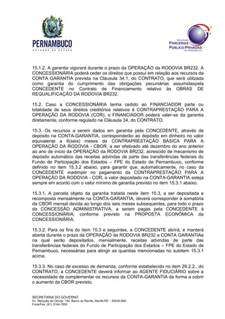 SECRETARIA DO GOVERNO
Av. Marquês de Olinda, 150, Bairro do Recife, Recife-PE – 50030-000
Fone/Fax: (81) 3184-7850
15.1.2. A garantia vigorará durante o prazo da OPERAÇÃO da RODOVIA BR232. A
CONCESSIONÁRIA poderá ceder os direitos que possui em relação aos recursos da
CONTA GARANTIA prevista na Cláusula 34.1, do CONTRATO, que será utilizada
como garantia do cumprimento das obrigações pecuniárias assumidaspela
CONCEDENTE no Contrato de Financiamento relativo às OBRAS DE
REQUALIFICAÇÃO DA RODOVIA BR232.
15.2. Caso a CONCESSIONÁRIA tenha cedido ao FINANCIADOR parte ou
totalidade de seus direitos creditórios relativos à CONTRAPRESTAÇÃO PARA A
OPERAÇÃO DA RODOVIA (COR), o FINANCIADOR poderá valer-se da garantia
diretamente, conforme regulado na Cláusula 34, do CONTRATO.
15.3. Os recursos a serem dados em garantia pela CONCEDENTE, através de
depósito na CONTA-GARANTIA, corresponderão ao depósito em dinheiro no valor
equivalente a 6(seis) meses de CONTRAPRESTAÇÃO BÁSICA PARA A
OPERAÇÃO DA RODOVIA - CBOR, a ser efetivado até dezembro do ano anterior
ao ano de início da OPERAÇÃO da RODOVIA BR232, acrescido de mecanismo de
depósito automático das receitas advindas de parte das transferências federais do
Fundo de Participação dos Estados – FPE do Estado de Pernambuco, conforme
definido no item 15.3.2 abaixo, para garantir que, automaticamente, no caso da
CONCEDENTE inadimplir no pagamento da CONTRAPRESTAÇÃO PARA A
OPERAÇÃO DA RODOVIA - COR, o valor depositado na CONTA-GARANTIA esteja
sempre em acordo com o valor mínimo de garantia previsto no item 15.3.1 abaixo.
15.3.1. A parcela objeto da garantia tratada neste item 15.3, a ser depositada e
recomposta mensalmente na CONTA-GARANTIA, deverá corresponder à somatória
da CBOR mensal devida ao longo dos seis meses subsequentes, para todo o prazo
da CONCESSÃO ADMINISTRATIVA, a serem pagas pela CONCEDENTE à
CONCESSIONÁRIA, conforme previsto na PROPOSTA ECONÔMICA da
CONCESSIONÁRIA.
15.3.2. Para os fins do item 15.3 e seguintes, a CONCEDENTE abrirá, e manterá
aberta durante o prazo da OPERAÇÃO da RODOVIA BR232 a CONTA GARANTIAe
na qual serão depositados, mensalmente, receitas advindas de parte das
transferências federais do Fundo de Participação dos Estados – FPE do Estado de
Pernambuco, necessárias para atingir as quantias mencionadas no subitem 15.3.1
acima.
15.3.3. No caso de excesso de demanda, conforme estabelecido no item 26.2.2., do
CONTRATO, a CONCEDENTE deverá informar ao AGENTE FIDUCIÁRIO sobre a
necessidade de complementar os recursos da CONTA-GARANTIA de forma a cobrir
o aumento da CBOR previsto.
 