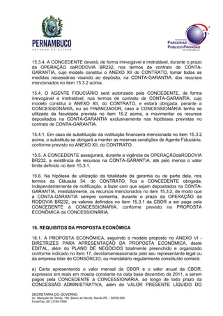 SECRETARIA DO GOVERNO
Av. Marquês de Olinda, 150, Bairro do Recife, Recife-PE – 50030-000
Fone/Fax: (81) 3184-7850
15.3.4. A CONCEDENTE deverá, de forma irrevogável e irretratável, durante o prazo
da OPERAÇÃO daRODOVIA BR232, nos termos de contrato de CONTA-
GARANTIA, cujo modelo constitui o ANEXO XII do CONTRATO, tomar todas as
medidas necessárias visando ao depósito, na CONTA-GARANTIA, dos recursos
mencionados no item 15.3.2 acima.
15.4. O AGENTE FIDUCIÁRIO será autorizado pela CONCEDENTE, de forma
irrevogável e irretratável, nos termos de contrato de CONTA-GARANTIA, cujo
modelo constitui o ANEXO XII, do CONTRATO, e estará obrigada, perante a
CONCESSIONÁRIA, ou ao FINANCIADOR, caso a CONCESSIONÁRIA tenha se
utilizado da faculdade prevista no item 15.2 acima, a movimentar os recursos
depositados na CONTA-GARANTIA exclusivamente nas hipóteses previstas no
contrato de CONTA-GARANTIA.
15.4.1. Em caso de substituição da instituição financeira mencionada no item 15.3.2
acima, o substituto se obrigará a manter as mesmas condições de Agente Fiduciário,
conforme previsto no ANEXO XII, do CONTRATO.
15.5. A CONCEDENTE assegurará, durante a vigência da OPERAÇÃOdaRODOVIA
BR232, a existência de recursos na CONTA-GARANTIA, até pelo menos o valor
limite definido no item 15.3.1.
15.6. Na hipótese de utilização da totalidade da garantia ou de parte dela, nos
termos da Cláusula 34, do CONTRATO, fica a CONCEDENTE obrigada,
independentemente de notificação, a fazer com que sejam depositados na CONTA-
GARANTIA, imediatamente, os recursos mencionados no item 15.3.2, de modo que
a CONTA-GARANTIA sempre contenha, durante o prazo da OPERAÇÃO da
RODOVIA BR232, os valores definidos no item 15.3.1 da CBOR a ser paga pela
CONCEDENTE à CONCESSIONÁRIA, conforme previsto na PROPOSTA
ECONÔMICA da CONCESSIONÁRIA.
16. REQUISITOS DA PROPOSTA ECONÔMICA
16.1. A PROPOSTA ECONÔMICA, seguindo o modelo proposto no ANEXO VI -
DIRETRIZES PARA APRESENTAÇÃO DA PROPOSTA ECONÔMICA, deste
EDITAL, além do PLANO DE NEGÓCIOS totalmente preenchido e organizado
conforme indicado no item 17, devidamenteassinada pelo seu representante legal ou
da empresa líder do CONSÓRCIO, ou mandatário regularmente constituído conterá:
a) Carta apresentando o valor mensal da CBOR e o valor anual da CBOR,
expressos em reais em moeda constante na data base dezembro de 2011, a serem
pagos pela CONCEDENTE à CONCESSIONÁRIA, ao longo de todo prazo da
CONCESSÃO ADMINISTRATIVA, além do VALOR PRESENTE LÍQUIDO DO
 