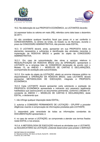 SECRETARIA DO GOVERNO
Av. Marquês de Olinda, 150, Bairro do Recife, Recife-PE – 50030-000
Fone/Fax: (81) 3184-7850
16.2. Na elaboração de sua PROPOSTA ECONÔMICA, os LICITANTES deverão:
(a) expressar todos os valores em reais (R$), referidos como data base o dezembro
de 2011;
(b) não considerar qualquer benefício fiscal que possa vir a ser conferido à
CONCESSIONÁRIA, no âmbito da União, do Estado ou do Município, durante o
prazo da CONCESSÃO ADMINISTRATIVA, não previsto neste EDITAL.
16.3. O LICITANTE deverá, ainda, apresentar em sua PROPOSTA todos os
elementos necessários e suficientes à identificação das atividades inerentes à
implantação da RODOVIA BR232 e gestão do objeto da CONCESSÃO
ADMINISTRATIVA.
16.3.1. Em caso de subcontratação das obras e serviços relativos à
REQUALIFICAÇÃO DA RODOVIA BR232 e/ou da OPERAÇÃO, apresentará o
LICITANTE ou a empresa líder do CONSÓRCIO declaração de acordo com o
Modelo 13, do ANEXO I - MODELOS DE CARTAS E DECLARAÇÕES,
acompanhada de aceitação pela subcontratada.
16.3.2. Em razão do objeto da LICITAÇÃO, aliado ao enorme interesse público na
disponibilidade e OPERAÇÃO DA RODOVIA BR232, cada LICITANTE deverá
apresentar METODOLOGIA DE EXECUÇÃO, integrada à PROPOSTA
ECONÔMICA.
16.3.3 Cada LICITANTE deverá apresentar carta solicitando a aceitação da
PROPOSTA ECONÔMICA apresentada e indicando a(s) pessoa(s) legalmente
habilitada(s) que assinou(aram) os documentos pertinentes, conforme o Modelo 07,
constante do ANEXO I – MODELOS DE CARTAS E DECLARAÇÕES, deste
EDITAL, e declarando que:
1. não infringe qualquer disposição deste EDITAL;
2. autoriza a COMISSÃO PERMANENTE DE LICITAÇÃO - CPL/PPP a proceder
diligências visando à comprovação de informações prestadas pelo LICITANTE;
3. responderá pela veracidade de todas as informações constantes da
DOCUMENTAÇÃO apresentada; e
4. no caso de vencer a LICITAÇÃO, se compromete a atender aos termos fixados
neste EDITAL e nos anexos.
16.3.4. A METODOLOGIA DE EXECUÇÃO indicará as atividades que o LICITANTE,
se ADJUDICATÁRIO da LICITAÇÃO, pretende desenvolver para prestar o SERVIÇO
 