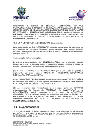 SECRETARIA DO GOVERNO
Av. Marquês de Olinda, 150, Bairro do Recife, Recife-PE – 50030-000
Fone/Fax: (81) 3184-7850
ADEQUADO e executar os SERVIÇOS DELEGADOS, SERVIÇOS
COMPLEMENTARES e dar apoio aos SERVIÇOS NÃO DELEGADOS, de modo a
atender às OBRAS DE REQUALIFICAÇÃO DA RODOVIA BR232 e à OPERAÇÃO,
MANUTENÇÃO e CONSERVAÇÃO daRODOVIA BR232, conforme indicado no
ANEXO IV - PROGRAMA EXPLORAÇÃO RODOVIARIA - PER, deste EDITAL, e os
indicadores constantes do ANEXO III – QUADRO DE INDICADORES DE
DESEMPENHO, deste EDITAL.
16.3.4.1. A METODOLOGIA DE EXECUÇÃO deverá conter:
(a) a organização da CONCESSIONÁRIA, prevista para a data da assinatura do
CONTRATO e, no que couber, a previsão de sua evolução, para cada um dos itens
incluídos, ao longo do prazo da CONCESSÃO ADMINISTRATIVA, compreendendo,
mas não restrita à:
1. composição da Administração;
2. estrutura organizacional da CONCESSIONÁRIA, até o primeiro escalão
hierárquico abaixo da Diretoria, incluindo nesse nível, obrigatoriamente, a função de
ouvidor (“ombudsman”) e a função de atendimento ao usuário.
(b) descrição do PROGRAMA DE OPERAÇÃO que o LICITANTE se propõe a
implementar de acordo com o ANEXO IV - PROGRAMA EXPLORAÇÃO
RODOVIARIA - PER, deste EDITAL.
(c) As CONDIÇÕES OPERACIONAIS a serem atendidas pela CONCESSIONÁRIA
na prestação dos SERVIÇOS são aquelas indicadas no ANEXO IV - PROGRAMA
EXPLORAÇÃO RODOVIARIA - PER, deste EDITAL.
(d) As descrições das metodologias e tecnologias para os SERVIÇOS
correspondentes às funções de OPERAÇÃO, de MANUTENÇÃO e de
CONSERVAÇÃO deverão abranger todo o prazo da CONCESSÃO
ADMINISTRATIVA e deverão atender às condições indicadas no ANEXO IV -
PROGRAMADE EXPLORAÇÃO RODOVIARIA - PER, deste EDITAL, e aos
indicadores constantes do ANEXO III – QUADRO DE INDICADORES DE
DESEMPENHO, deste EDITAL.
17. PLANO DE NEGÓCIOS PN
17.1. Cada LICITANTE deverá apresentar, como parte integrante da PROPOSTA
ECONÔMICA, o PLANO DE NEGÓCIOS que a CONCESSIONÁRIA implementará
na execução do CONTRATO.
 
