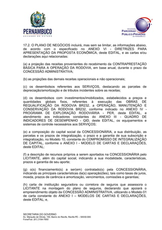 SECRETARIA DO GOVERNO
Av. Marquês de Olinda, 150, Bairro do Recife, Recife-PE – 50030-000
Fone/Fax: (81) 3184-7850
17.2. O PLANO DE NEGÓCIOS incluirá, mas sem se limitar, as informações abaixo,
de acordo com o especificado no ANEXO VI - DIRETRIZES PARA
APRESENTAÇÃO DA PROPOSTA ECONÔMICA, deste EDITAL, e as cartas e/ou
declarações aqui relacionadas:
(a) a projeção das receitas provenientes do recebimento da CONTRAPRESTAÇÃO
BÁSICA PARA A OPERAÇÃO DA RODOVIA, em base anual, durante o prazo da
CONCESSÃO ADMINISTRATIVA;
(b) as projeções das demais receitas operacionais e não operacionais;
(c) os desembolsos referentes aos SERVIÇOS, destacando as parcelas de
depreciação/amortização e de tributos incidentes sobre as receitas;
(d) os desembolsos com investimentos/imobilizados, estabelecidos a preços e
quantidades globais fixos, referentes à execução das OBRAS DE
REQUALIFICAÇÃO DA RODOVIA BR232, a OPERAÇÃO, MANUTENÇÃO E
CONSERVAÇÃO DA RODOVIA BR232, conforme indicado no ANEXO IV -
PROGRAMA DE EXPLORAÇÃO RODOVIÁRIA - PER, deste EDITAL, e
atendimento aos indicadores constantes do ANEXO III - QUADRO DE
INDICADORES DE DESEMPENHO - QID, deste EDITAL, os equipamentos e
sistemas de controle necessários aos SERVIÇOS;
(e) a composição do capital social da CONCESSIONÁRIA, a sua distribuição, as
parcelas e os prazos de integralização, o prazo e a garantia de sua subscrição e
integralização, no Modelo 10, constante do COMPROMISSO DE INTEGRALIZAÇÃO
DE CAPITAL, conforme o ANEXO I - MODELO DE CARTAS E DECLARAÇÕES,
deste EDITAL;
(f) a descrição de recursos próprios a serem aportados na CONCESSIONÁRIA pelo
LICITANTE, além do capital social, indicando a sua modalidade, características,
prazos e garantia de seu aporte;
(g) o(s) financiamento(s) a ser(em) contratado(s) pela CONCESSIONÁRIA,
indicando as principais características da(s) operação(ões), tais como taxas de juros,
moeda, prazos de carência e amortização, vencimentos, comissões e garantias;
(h) carta de instituição seguradora ou corretora de seguros que assessora o
LICITANTE na montagem do plano de seguros, declarando que apoiará o
empreendimento objeto da CONCESSÃO ADMINISTRATIVA, utilizando o Modelo 01
de carta constante do ANEXO I – MODELOS DE CARTAS E DECLARAÇÕES,
deste EDITAL; e,
 