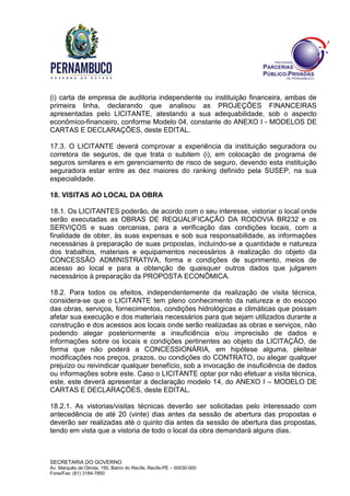 SECRETARIA DO GOVERNO
Av. Marquês de Olinda, 150, Bairro do Recife, Recife-PE – 50030-000
Fone/Fax: (81) 3184-7850
(i) carta de empresa de auditoria independente ou instituição financeira, ambas de
primeira linha, declarando que analisou as PROJEÇÕES FINANCEIRAS
apresentadas pelo LICITANTE, atestando a sua adequabilidade, sob o aspecto
econômico-financeiro, conforme Modelo 04, constante do ANEXO I - MODELOS DE
CARTAS E DECLARAÇÕES, deste EDITAL.
17.3. O LICITANTE deverá comprovar a experiência da instituição seguradora ou
corretora de seguros, de que trata o subitem (i), em colocação de programa de
seguros similares e em gerenciamento de risco de seguro, devendo esta instituição
seguradora estar entre as dez maiores do ranking definido pela SUSEP, na sua
especialidade.
18. VISITAS AO LOCAL DA OBRA
18.1. Os LICITANTES poderão, de acordo com o seu interesse, vistoriar o local onde
serão executadas as OBRAS DE REQUALIFICAÇÃO DA RODOVIA BR232 e os
SERVIÇOS e suas cercanias, para a verificação das condições locais, com a
finalidade de obter, às suas expensas e sob sua responsabilidade, as informações
necessárias à preparação de suas propostas, incluindo-se a quantidade e natureza
dos trabalhos, materiais e equipamentos necessários à realização do objeto da
CONCESSÃO ADMINISTRATIVA, forma e condições de suprimento, meios de
acesso ao local e para a obtenção de quaisquer outros dados que julgarem
necessários à preparação da PROPOSTA ECONÔMICA.
18.2. Para todos os efeitos, independentemente da realização de visita técnica,
considera-se que o LICITANTE tem pleno conhecimento da natureza e do escopo
das obras, serviços, fornecimentos, condições hidrológicas e climáticas que possam
afetar sua execução e dos materiais necessários para que sejam utilizados durante a
construção e dos acessos aos locais onde serão realizadas as obras e serviços, não
podendo alegar posteriormente a insuficiência e/ou imprecisão de dados e
informações sobre os locais e condições pertinentes ao objeto da LICITAÇÃO, de
forma que não poderá a CONCESSIONÁRIA, em hipótese alguma, pleitear
modificações nos preços, prazos, ou condições do CONTRATO, ou alegar qualquer
prejuízo ou reivindicar qualquer benefício, sob a invocação de insuficiência de dados
ou informações sobre este. Caso o LICITANTE optar por não efetuar a visita técnica,
este, este deverá apresentar a declaração modelo 14, do ANEXO I – MODELO DE
CARTAS E DECLARAÇÕES, deste EDITAL.
18.2.1. As vistorias/visitas técnicas deverão ser solicitadas pelo interessado com
antecedência de até 20 (vinte) dias antes da sessão de abertura das propostas e
deverão ser realizadas até o quinto dia antes da sessão de abertura das propostas,
tendo em vista que a vistoria de todo o local da obra demandará alguns dias.
 