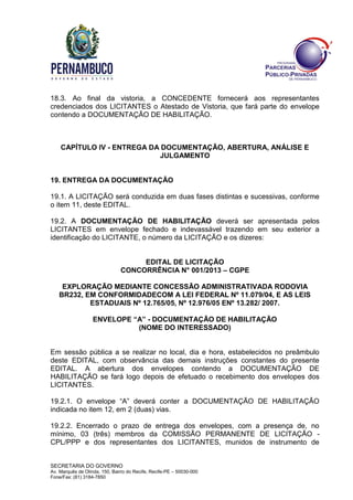 SECRETARIA DO GOVERNO
Av. Marquês de Olinda, 150, Bairro do Recife, Recife-PE – 50030-000
Fone/Fax: (81) 3184-7850
18.3. Ao final da vistoria, a CONCEDENTE fornecerá aos representantes
credenciados dos LICITANTES o Atestado de Vistoria, que fará parte do envelope
contendo a DOCUMENTAÇÃO DE HABILITAÇÃO.
CAPÍTULO IV - ENTREGA DA DOCUMENTAÇÃO, ABERTURA, ANÁLISE E
JULGAMENTO
19. ENTREGA DA DOCUMENTAÇÃO
19.1. A LICITAÇÃO será conduzida em duas fases distintas e sucessivas, conforme
o item 11, deste EDITAL.
19.2. A DOCUMENTAÇÃO DE HABILITAÇÃO deverá ser apresentada pelos
LICITANTES em envelope fechado e indevassável trazendo em seu exterior a
identificação do LICITANTE, o número da LICITAÇÃO e os dizeres:
EDITAL DE LICITAÇÃO
CONCORRÊNCIA N° 001/2013 – CGPE
EXPLORAÇÃO MEDIANTE CONCESSÃO ADMINISTRATIVADA RODOVIA
BR232, EM CONFORMIDADECOM A LEI FEDERAL Nº 11.079/04, E AS LEIS
ESTADUAIS Nº 12.765/05, Nº 12.976/05 ENº 13.282/ 2007.
ENVELOPE “A” - DOCUMENTAÇÃO DE HABILITAÇÃO
(NOME DO INTERESSADO)
Em sessão pública a se realizar no local, dia e hora, estabelecidos no preâmbulo
deste EDITAL, com observância das demais instruções constantes do presente
EDITAL. A abertura dos envelopes contendo a DOCUMENTAÇÃO DE
HABILITAÇÃO se fará logo depois de efetuado o recebimento dos envelopes dos
LICITANTES.
19.2.1. O envelope “A” deverá conter a DOCUMENTAÇÃO DE HABILITAÇÃO
indicada no item 12, em 2 (duas) vias.
19.2.2. Encerrado o prazo de entrega dos envelopes, com a presença de, no
mínimo, 03 (três) membros da COMISSÃO PERMANENTE DE LICITAÇÃO -
CPL/PPP e dos representantes dos LICITANTES, munidos de instrumento de
 