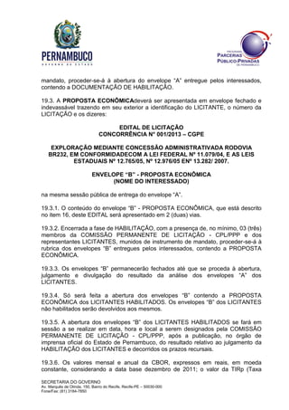 SECRETARIA DO GOVERNO
Av. Marquês de Olinda, 150, Bairro do Recife, Recife-PE – 50030-000
Fone/Fax: (81) 3184-7850
mandato, proceder-se-á à abertura do envelope “A” entregue pelos interessados,
contendo a DOCUMENTAÇÃO DE HABILITAÇÃO.
19.3. A PROPOSTA ECONÔMICAdeverá ser apresentada em envelope fechado e
indevassável trazendo em seu exterior a identificação do LICITANTE, o número da
LICITAÇÃO e os dizeres:
EDITAL DE LICITAÇÃO
CONCORRÊNCIA N° 001/2013 – CGPE
EXPLORAÇÃO MEDIANTE CONCESSÃO ADMINISTRATIVADA RODOVIA
BR232, EM CONFORMIDADECOM A LEI FEDERAL Nº 11.079/04, E AS LEIS
ESTADUAIS Nº 12.765/05, Nº 12.976/05 ENº 13.282/ 2007.
ENVELOPE “B” - PROPOSTA ECONÔMICA
(NOME DO INTERESSADO)
na mesma sessão pública de entrega do envelope “A”.
19.3.1. O conteúdo do envelope “B” - PROPOSTA ECONÔMICA, que está descrito
no item 16, deste EDITAL será apresentado em 2 (duas) vias.
19.3.2. Encerrada a fase de HABILITAÇÃO, com a presença de, no mínimo, 03 (três)
membros da COMISSÃO PERMANENTE DE LICITAÇÃO - CPL/PPP e dos
representantes LICITANTES, munidos de instrumento de mandato, proceder-se-á à
rubrica dos envelopes “B” entregues pelos interessados, contendo a PROPOSTA
ECONÔMICA.
19.3.3. Os envelopes “B” permanecerão fechados até que se proceda à abertura,
julgamento e divulgação do resultado da análise dos envelopes “A” dos
LICITANTES.
19.3.4. Só será feita a abertura dos envelopes “B” contendo a PROPOSTA
ECONÔMICA dos LICITANTES HABILITADOS. Os envelopes “B” dos LICITANTES
não habilitados serão devolvidos aos mesmos.
19.3.5. A abertura dos envelopes “B” dos LICITANTES HABILITADOS se fará em
sessão a se realizar em data, hora e local a serem designados pela COMISSÃO
PERMANENTE DE LICITAÇÃO - CPL/PPP, após a publicação, no órgão de
imprensa oficial do Estado de Pernambuco, do resultado relativo ao julgamento da
HABILITAÇÃO dos LICITANTES e decorridos os prazos recursais.
19.3.6. Os valores mensal e anual da CBOR, expressos em reais, em moeda
constante, considerando a data base dezembro de 2011; o valor da TIRp (Taxa
 
