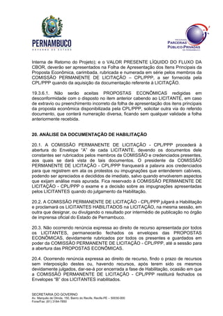 SECRETARIA DO GOVERNO
Av. Marquês de Olinda, 150, Bairro do Recife, Recife-PE – 50030-000
Fone/Fax: (81) 3184-7850
Interna de Retorno do Projeto); e o VALOR PRESENTE LÍQUIDO DO FLUXO DA
CBOR, deverão ser apresentados na Folha de Apresentação dos Itens Principais da
Proposta Econômica, carimbada, rubricada e numerada em série pelos membros da
COMISSÃO PERMANENTE DE LICITAÇÃO – CPL/PPP, a ser fornecida pela
CPL/PPP quando da aquisição da documentação referente à LICITAÇÃO.
19.3.6.1. Não serão aceitas PROPOSTAS ECONÔMICAS redigidas em
desconformidade com o disposto no item anterior cabendo ao LICITANTE, em caso
de extravio ou preenchimento incorreto da folha de apresentação dos itens principais
da proposta econômica disponibilizada pela CPL/PPP, solicitar outra via do referido
documento, que conterá numeração diversa, ficando sem qualquer validade a folha
anteriormente recebida.
20. ANÁLISE DA DOCUMENTAÇÃO DE HABILITAÇÃO
20.1. A COMISSÃO PERMANENTE DE LICITAÇÃO - CPL/PPP procederá à
abertura do Envelope “A” de cada LICITANTE, devendo os documentos dele
constantes ser rubricados pelos membros da COMISSÃO e credenciados presentes,
aos quais se dará vista de tais documentos. O presidente da COMISSÃO
PERMANENTE DE LICITAÇÃO - CPL/PPP franqueará a palavra aos credenciados
para que registrem em ata os protestos ou impugnações que entenderem cabíveis,
podendo ser apreciados e decididos de imediato, salvo quando envolverem aspectos
que exijam análise mais apurada. Fica reservado à COMISSÃO PERMANENTE DE
LICITAÇÃO - CPL/PPP o exame e a decisão sobre as impugnações apresentadas
pelos LICITANTES quando do julgamento da Habilitação.
20.2. A COMISSÃO PERMANENTE DE LICITAÇÃO - CPL/PPP julgará a Habilitação
e proclamará os LICITANTES HABILITADOS na LICITAÇÃO, na mesma sessão, em
outra que designar, ou divulgando o resultado por intermédio de publicação no órgão
de imprensa oficial do Estado de Pernambuco.
20.3. Não ocorrendo renúncia expressa ao direito de recurso apresentada por todos
os LICITANTES, permanecerão fechados os envelopes das PROPOSTAS
ECONÔMICAS, devidamente rubricados por todos os presentes e guardados em
poder da COMISSÃO PERMANENTE DE LICITAÇÃO - CPL/PPP, até a sessão para
a abertura das PROPOSTAS ECONÔMICAS.
20.4. Ocorrendo renúncia expressa ao direito de recurso, findo o prazo de recursos
sem interposição destes ou, havendo recursos, após terem sido os mesmos
devidamente julgados, dar-se-á por encerrada a fase de Habilitação, ocasião em que
a COMISSÃO PERMANENTE DE LICITAÇÃO - CPL/PPP restituirá fechados os
Envelopes “B” dos LICITANTES inabilitados.
 