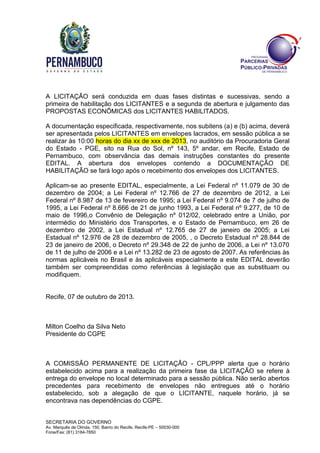 SECRETARIA DO GOVERNO
Av. Marquês de Olinda, 150, Bairro do Recife, Recife-PE – 50030-000
Fone/Fax: (81) 3184-7850
A LICITAÇÃO será conduzida em duas fases distintas e sucessivas, sendo a
primeira de habilitação dos LICITANTES e a segunda de abertura e julgamento das
PROPOSTAS ECONÔMICAS dos LICITANTES HABILITADOS.
A documentação especificada, respectivamente, nos subitens (a) e (b) acima, deverá
ser apresentada pelos LICITANTES em envelopes lacrados, em sessão pública a se
realizar às 10:00 horas do dia xx de xxx de 2013, no auditório da Procuradoria Geral
do Estado - PGE, sito na Rua do Sol, nº 143, 5º andar, em Recife, Estado de
Pernambuco, com observância das demais instruções constantes do presente
EDITAL. A abertura dos envelopes contendo a DOCUMENTAÇÃO DE
HABILITAÇÃO se fará logo após o recebimento dos envelopes dos LICITANTES.
Aplicam-se ao presente EDITAL, especialmente, a Lei Federal nº 11.079 de 30 de
dezembro de 2004; a Lei Federal nº 12.766 de 27 de dezembro de 2012, a Lei
Federal nº 8.987 de 13 de fevereiro de 1995; a Lei Federal nº 9.074 de 7 de julho de
1995, a Lei Federal nº 8.666 de 21 de junho 1993, a Lei Federal nº 9.277, de 10 de
maio de 1996,o Convênio de Delegação nº 012/02, celebrado entre a União, por
intermédio do Ministério dos Transportes, e o Estado de Pernambuco, em 26 de
dezembro de 2002, a Lei Estadual nº 12.765 de 27 de janeiro de 2005; a Lei
Estadual nº 12.976 de 28 de dezembro de 2005, , o Decreto Estadual nº 28.844 de
23 de janeiro de 2006, o Decreto nº 29.348 de 22 de junho de 2006, a Lei nº 13.070
de 11 de julho de 2006 e a Lei nº 13.282 de 23 de agosto de 2007. As referências às
normas aplicáveis no Brasil e às aplicáveis especialmente a este EDITAL deverão
também ser compreendidas como referências à legislação que as substituam ou
modifiquem.
Recife, 07 de outubro de 2013.
Milton Coelho da Silva Neto
Presidente do CGPE
A COMISSÃO PERMANENTE DE LICITAÇÃO - CPL/PPP alerta que o horário
estabelecido acima para a realização da primeira fase da LICITAÇÃO se refere à
entrega do envelope no local determinado para a sessão pública. Não serão abertos
precedentes para recebimento de envelopes não entregues até o horário
estabelecido, sob a alegação de que o LICITANTE, naquele horário, já se
encontrava nas dependências do CGPE.
 