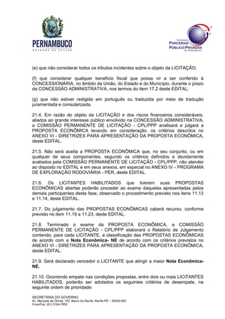 SECRETARIA DO GOVERNO
Av. Marquês de Olinda, 150, Bairro do Recife, Recife-PE – 50030-000
Fone/Fax: (81) 3184-7850
(e) que não considerar todos os tributos incidentes sobre o objeto da LICITAÇÃO;
(f) que considerar qualquer beneficio fiscal que possa vir a ser conferido à
CONCESSIONÁRIA, no âmbito da União, do Estado e do Município, durante o prazo
da CONCESSÃO ADMINISTRATIVA, nos termos do item 17.2 deste EDITAL;
(g) que não estiver redigida em português ou traduzida por meio de tradução
juramentada e consularizada.
21.4. Em razão do objeto da LICITAÇÃO e dos riscos financeiros consideráveis,
aliados ao grande interesse público envolvido na CONCESSÃO ADMINISTRATIVA,
a COMISSÃO PERMANENTE DE LICITAÇÃO - CPL/PPP analisará e julgará a
PROPOSTA ECONÔMICA levando em consideração, os critérios descritos no
ANEXO VI - DIRETRIZES PARA APRESENTAÇÃO DA PROPOSTA ECONÔMICA,
deste EDITAL.
21.5. Não será aceita a PROPOSTA ECONÔMICA que, no seu conjunto, ou em
qualquer de seus componentes, segundo os critérios definidos e devidamente
avaliados pela COMISSÃO PERMANENTE DE LICITAÇÃO - CPL/PPP, não atender
ao disposto no EDITAL e em seus anexos, em especial no ANEXO IV - PROGRAMA
DE EXPLORAÇÃO RODOVIÁRIA - PER, deste EDITAL.
21.6. Os LICITANTES HABILITADOS que tiverem suas PROPOSTAS
ECONÔMICAS abertas poderão proceder ao exame daquelas apresentadas pelos
demais participantes desta fase, observado o procedimento previsto nos itens 11.13
e 11.14, deste EDITAL.
21.7. Do julgamento das PROPOSTAS ECONÔMICAS caberá recurso, conforme
previsto no item 11.19 a 11.23, deste EDITAL.
21.8. Terminado o exame da PROPOSTA ECONÔMICA, a COMISSÃO
PERMANENTE DE LICITAÇÃO - CPL/PPP elaborará o Relatório de Julgamento
contendo, para cada LICITANTE, a classificação das PROPOSTAS ECONÔMICAS
de acordo com a Nota Econômica- NE de acordo com os critérios previstos no
ANEXO VI - DIRETRIZES PARA APRESENTAÇÃO DA PROPOSTA ECONÔMICA,
deste EDITAL.
21.9. Será declarado vencedor o LICITANTE que atingir a maior Nota Econômica-
NE.
21.10. Ocorrendo empate nas condições propostas, entre dois ou mais LICITANTES
HABILITADOS, poderão ser adotados os seguintes critérios de desempate, na
seguinte ordem de prioridade:
 