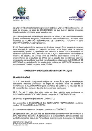 SECRETARIA DO GOVERNO
Av. Marquês de Olinda, 150, Bairro do Recife, Recife-PE – 50030-000
Fone/Fax: (81) 3184-7850
(a) LICITANTES brasileiras terão prioridade sobre as LICITANTES estrangeiras, em
caso de empate. No caso de CONSÓRCIOS, os que tiverem apenas empresas
brasileiras terão prioridade sobre os outros, ou;
(b) o desempate será procedido por aplicação de sorteio, a ser realizado em sessão
pública previamente designada, sendo lavrada ata circunstanciada, assinada pelos
membros da COMISSÃO PERMANENTE DE LICITAÇÃO - CPL/PPP e pelos
LICITANTES HABILITADOS presentes.
21.11. Ocorrendo renúncia expressa ao direito de recurso, findo o prazo de recursos
sem interposição destes ou, havendo recursos, após terem sido os mesmos
devidamente julgados, o julgamento será reduzido a termo, com a transcrição do
relatório e conclusões da COMISSÃO DE LICITAÇÃO, bem como os fundamentos e
motivos da escolha, de acordo com os critérios estabelecidos neste EDITAL,
encaminhando-se o resultado ao CPGE para a adoção das providências cabíveis,
em especial, para deliberar quanto à homologação do julgamento da COMISSÃO DE
LICITAÇÃO e a adjudicação do objeto deste certame ao LICITANTE vencedor, de
acordo com os critérios previstos neste EDITAL.
CAPÍTULO V - PROCEDIMENTOS DA CONTRATAÇÃO
22. ADJUDICAÇÃO
22.1. A CONCEDENTE adjudicará o objeto da LICITAÇÃO e, após a homologação,
convocará, mediante publicação no órgão de imprensa oficial do Estado de
Pernambuco, o ADJUDICATÁRIO para assinatura do CONTRATO no prazo de até
60 (sessenta) dias contados da data da mencionada publicação.
22.2. Em até 2 (dois) dias úteis antes da data prevista para assinatura do
CONTRATO, o ADJUDICATÁRIO deverá comprovar à CONCEDENTE que:
(a) prestou as garantias previstas no CONTRATO;
(b) apresentou a DECLARAÇÃO DA INSTITUIÇÃO FINANCIADORA, conforme
modelo 12, do ANEXO I deste EDITAL;
(c) contratou as coberturas de seguro, previstas no CONTRATO;
(d) apresentar aa CONCEDENTE os documentos que comprovem ter constituído a
SPE, nos termos do item 24.1, apresentando a correspondente certidão emitida pela
Junta Comercial do Estado de Pernambuco e comprovante de inscrição no Cadastro
 