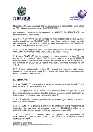 SECRETARIA DO GOVERNO
Av. Marquês de Olinda, 150, Bairro do Recife, Recife-PE – 50030-000
Fone/Fax: (81) 3184-7850
Nacional de Pessoas Jurídicas (CNPJ), comprovando a participação, como sócios
da SPE, das empresas integrantes do CONSÓRCIO; e
(e) apresentou comprovante de pagamento ao AGENTE EMPREENDEDOR, nos
termos do item 33 deste EDITAL.
22.3. Se o CONTRATO não for assinado no prazo estabelecido no item 23.1 por
razões imputáveis ao ADJUDICATÁRIO, este ficará sujeito à multa no valor
correspondente a 1% (um por cento) do valor correspondente às OBRAS DE
REQUALIFICAÇÃO DA RODOVIA BR232.
22.3.1. A multa estipulada neste item será cobrada por meio da execução da
GARANTIA DE PROPOSTA DO LICITANTE, estipulada no item 3.5.
22.4. Se o CONTRATO não for assinado no prazo estipulado no item 23.1 por
razões não imputáveis à CONCEDENTE, este poderá convocar os LICITANTES
remanescentes, na ordem de classificação de suas PROPOSTAS ECONÔMICAS,
nos termos do art. 64, §2º, da Lei Federal nº 8.666/93, observado o disposto no item
4.1.4.1.
22.5. O prazo estabelecido no item 22.1. poderá ser prorrogado pelo mesmo
período, a pedido do ADJUDICATÁRIO, desde que ocorra motivo justificado para
tanto, a critério da CONCEDENTE.
23. CONTRATO
23.1. O CONTRATO obedecerá aos termos da minuta constante do ANEXO II –
MINUTA DO CONTRATO deste EDITAL.
23.2. A lei aplicável ao CONTRATO será a brasileira, com seus princípios e sua
base jurisprudencial, não sendo admitida qualquer menção a direito estrangeiro ou
internacional, nem mesmo como meio de interpretação.
23.2.1. A legislação brasileira aplicável será aquela em vigor na data dos atos ou
fatos que vierem a ocorrer.
23.3. O CONTRATO preverá o emprego de arbitragem como mecanismo de
resolução de eventuais divergências entre a CONCESSIONÁRIA e a
CONCEDENTE, prevista na Lei nº 9.307, de 23 de setembro de 1996.
23.4. O CONTRATO preverá, ainda, a garantia de pagamento da
CONTRAPRESTAÇÃO BÁSICA PARA A OPERAÇÃO DA RODOVIA devida à
CONCESSIONÁRIA.
 