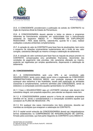 SECRETARIA DO GOVERNO
Av. Marquês de Olinda, 150, Bairro do Recife, Recife-PE – 50030-000
Fone/Fax: (81) 3184-7850
23.5. A CONCEDENTE providenciará a publicação do extrato do CONTRATO no
órgão de imprensa oficial do Estado de Pernambuco.
23.6. A CONCESSIONÁRIA deverá atender a todos os planos e programas
referentes ao licenciamento ambiental, em conformidade com o licenciamento
ambiental do respectivo ANEXO IV – PROGRAMA DE EXPLORAÇÃO
RODOVIÁRIA - PER, deste EDITAL, cabendo-lhe, quando for o caso, realizar
avaliações e estudos ambientais complementares.
23.7. A variação do valor do CONTRATO para fazer face às atualizações, bem como
o empenho de dotações orçamentárias suplementares até o limite do seu valor
corrigido, caracteriza alteração ao mesmo e enseja a celebração de aditamento.
23.8. A variação do valor contratual para fazer face ao reajuste de preços previsto no
CONTRATO, compensações e/ou penalidades financeiras, decorrentes das
condições de pagamento nele previstas, não caracteriza alteração ao mesmo,
podendo ser registradas por simples apostilamento, dispensando a celebração de
aditamento.
24. CONCESSIONÁRIA
24.1. A CONCESSIONÁRIA será uma SPE, a ser constituída pelo
ADJUDICATÁRIO, tendo como objeto social único a exploração da CONCESSÃO
ADMINISTRATIVADA RODOVIA BR232, com proibição expressa de praticar
quaisquer atos estranhos a tais finalidades, exceto pela exploração de atividades
acessórias e complementares, conforme admitidas pela CONCEDENTE, sendo os
estatutos e a composição acionária aqueles apresentados na LICITAÇÃO.
24.1.1 Caso o ADJUDICATÁRIO seja um LICITANTE individual, este deverá criar
subsidiária integral, com propósito específico, para atender ao disposto neste item.
24.1.2. A CONCESSIONÁRIA poderá assumir a forma de sociedade empresária
admitida em lei, sendo o contrato/estatuto e a composição societária aqueles que
constarem do PLANO DE NEGÓCIOS - PN.
24.1.3. Em qualquer dos casos mencionados nos itens anteriores, deverão ser
mantidas as condições que ensejaram a celebração do CONTRATO.
24.2 O capital social subscrito da CONCESSIONÁRIA deverá ser integralizadonos
termos estabelecidos no COMPROMISSO DE INTEGRALIZAÇÃO DE CAPITAL,
firmado pelos acionistas, que fará parte integrante do CONTRATO como ANEXO III.
 