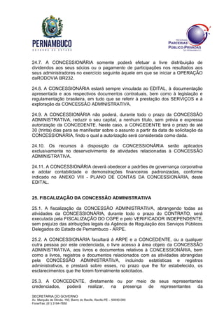 SECRETARIA DO GOVERNO
Av. Marquês de Olinda, 150, Bairro do Recife, Recife-PE – 50030-000
Fone/Fax: (81) 3184-7850
24.7. A CONCESSIONÁRIA somente poderá efetuar a livre distribuição de
dividendos aos seus sócios ou o pagamento de participações nos resultados aos
seus administradores no exercício seguinte àquele em que se iniciar a OPERAÇÃO
daRODOVIA BR232.
24.8. A CONCESSIONÁRIA estará sempre vinculada ao EDITAL, à documentação
apresentada e aos respectivos documentos contratuais, bem como à legislação e
regulamentação brasileira, em tudo que se referir à prestação dos SERVIÇOS e à
exploração da CONCESSÃO ADMINISTRATIVA.
24.9. A CONCESSIONÁRIA não poderá, durante todo o prazo da CONCESSÃO
ADMINISTRATIVA, reduzir o seu capital, a nenhum título, sem prévia e expressa
autorização da CONCEDENTE. Neste caso, a CONCEDENTE terá o prazo de até
30 (trinta) dias para se manifestar sobre o assunto a partir da data de solicitação da
CONCESSIONÁRIA, findo o qual a autorização será considerada como dada.
24.10. Os recursos à disposição da CONCESSIONÁRIA serão aplicados
exclusivamente no desenvolvimento de atividades relacionadas à CONCESSÃO
ADMINISTRATIVA.
24.11. A CONCESSIONÁRIA deverá obedecer a padrões de governança corporativa
e adotar contabilidade e demonstrações financeiras padronizadas, conforme
indicado no ANEXO VIII - PLANO DE CONTAS DA CONCESSIONÁRIA, deste
EDITAL.
25. FISCALIZAÇÃO DA CONCESSÃO ADMINISTRATIVA
25.1. A fiscalização da CONCESSÃO ADMINISTRATIVA, abrangendo todas as
atividades da CONCESSIONÁRIA, durante todo o prazo do CONTRATO, será
executada pela FISCALIZAÇÃO DO CGPE e pelo VERIFICADOR INDEPENDENTE,
sem prejuízo das atribuições legais da Agência de Regulação dos Serviços Públicos
Delegados do Estado de Pernambuco - ARPE.
25.2. A CONCESSIONÁRIA facultará à ARPE e a CONCEDENTE, ou a qualquer
outra pessoa por este credenciada, o livre acesso à área objeto da CONCESSÃO
ADMINISTRATIVA, aos livros e documentos relativos à CONCESSIONÁRIA, bem
como a livros, registros e documentos relacionados com as atividades abrangidas
pela CONCESSÃO ADMINISTRATIVA, incluindo estatísticas e registros
administrativos, e prestará sobre esses, no prazo que lhe for estabelecido, os
esclarecimentos que lhe forem formalmente solicitados.
25.3. A CONCEDENTE, diretamente ou por meio de seus representantes
credenciados, poderá realizar, na presença de representantes da
 
