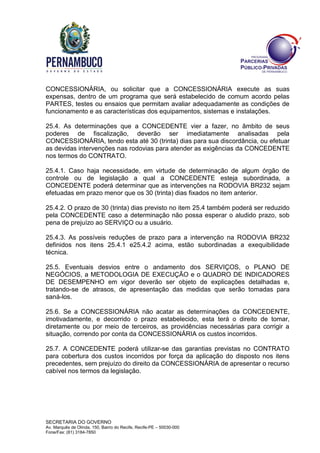 SECRETARIA DO GOVERNO
Av. Marquês de Olinda, 150, Bairro do Recife, Recife-PE – 50030-000
Fone/Fax: (81) 3184-7850
CONCESSIONÁRIA, ou solicitar que a CONCESSIONÁRIA execute as suas
expensas, dentro de um programa que será estabelecido de comum acordo pelas
PARTES, testes ou ensaios que permitam avaliar adequadamente as condições de
funcionamento e as características dos equipamentos, sistemas e instalações.
25.4. As determinações que a CONCEDENTE vier a fazer, no âmbito de seus
poderes de fiscalização, deverão ser imediatamente analisadas pela
CONCESSIONÁRIA, tendo esta até 30 (trinta) dias para sua discordância, ou efetuar
as devidas intervenções nas rodovias para atender as exigências da CONCEDENTE
nos termos do CONTRATO.
25.4.1. Caso haja necessidade, em virtude de determinação de algum órgão de
controle ou de legislação a qual a CONCEDENTE esteja subordinada, a
CONCEDENTE poderá determinar que as intervenções na RODOVIA BR232 sejam
efetuadas em prazo menor que os 30 (trinta) dias fixados no item anterior.
25.4.2. O prazo de 30 (trinta) dias previsto no item 25.4 também poderá ser reduzido
pela CONCEDENTE caso a determinação não possa esperar o aludido prazo, sob
pena de prejuízo ao SERVIÇO ou a usuário.
25.4.3. As possíveis reduções de prazo para a intervenção na RODOVIA BR232
definidos nos itens 25.4.1 e25.4.2 acima, estão subordinadas a exequibilidade
técnica.
25.5. Eventuais desvios entre o andamento dos SERVIÇOS, o PLANO DE
NEGÓCIOS, a METODOLOGIA DE EXECUÇÃO e o QUADRO DE INDICADORES
DE DESEMPENHO em vigor deverão ser objeto de explicações detalhadas e,
tratando-se de atrasos, de apresentação das medidas que serão tomadas para
saná-los.
25.6. Se a CONCESSIONÁRIA não acatar as determinações da CONCEDENTE,
imotivadamente, e decorrido o prazo estabelecido, esta terá o direito de tomar,
diretamente ou por meio de terceiros, as providências necessárias para corrigir a
situação, correndo por conta da CONCESSIONÁRIA os custos incorridos.
25.7. A CONCEDENTE poderá utilizar-se das garantias previstas no CONTRATO
para cobertura dos custos incorridos por força da aplicação do disposto nos itens
precedentes, sem prejuízo do direito da CONCESSIONÁRIA de apresentar o recurso
cabível nos termos da legislação.
 