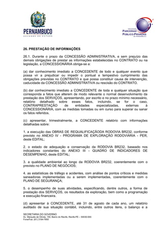 SECRETARIA DO GOVERNO
Av. Marquês de Olinda, 150, Bairro do Recife, Recife-PE – 50030-000
Fone/Fax: (81) 3184-7850
26. PRESTAÇÃO DE INFORMAÇÕES
26.1. Durante o prazo da CONCESSÃO ADMINISTRATIVA, e sem prejuízo das
demais obrigações de prestar as informações estabelecidas no CONTRATO ou na
legislação, a CONCESSIONÁRIA obriga-se a:
(a) dar conhecimento imediato a CONCEDENTE de todo e qualquer evento que
possa vir a prejudicar ou impedir o pontual e tempestivo cumprimento das
obrigações previstas no CONTRATO e que possa constituir causa de intervenção,
caducidade da CONCESSÃO ADMINISTRATIVA ou rescisão do CONTRATO.
(b) dar conhecimento imediato a CONCEDENTE de toda e qualquer situação que
corresponda a fatos que alterem de modo relevante o normal desenvolvimento da
prestação dos SERVIÇOS, apresentando, por escrito e no prazo mínimo necessário,
relatório detalhado sobre esses fatos, incluindo, se for o caso,
CONTRAPRESTAÇÃO de entidades especializadas, externas à
CONCESSIONÁRIA, com as medidas tomadas ou em curso para superar ou sanar
os fatos referidos.
(c) apresentar, trimestralmente, a CONCEDENTE relatório com informações
detalhadas sobre:
1. a execução das OBRAS DE REQUALIFICAÇÃODA RODOVIA BR232, conforme
previsto no ANEXO IV - PROGRAMA DE EXPLORAÇÃO RODOVIÁRIA - PER,
deste EDITAL;
2. o estado de adequação e conservação da RODOVIA BR232, baseado nos
indicadores constantes do ANEXO III - QUADRO DE INDICADORES DE
DESEMPENHO, deste EDITAL;
3. a qualidade ambiental ao longo da RODOVIA BR232, coerentemente com o
previsto no PLANO DE NEGÓCIOS;
4. as estatísticas de tráfego e acidentes, com análise de pontos críticos e medidas
saneadoras implementadas ou a serem implementadas, coerentemente com o
PLANO DE SEGURANÇA;
5. o desempenho de suas atividades, especificando, dentre outros, a forma de
prestação dos SERVIÇOS, os resultados da exploração, bem como a programação
e execução financeira.
(d) apresentar à CONCEDENTE, até 31 de agosto de cada ano, um relatório
auditado de sua situação contábil, incluindo, entre outros itens, o balanço e a
 