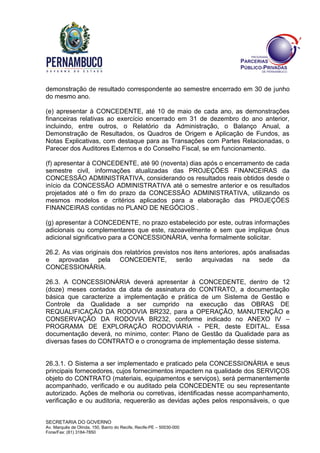 SECRETARIA DO GOVERNO
Av. Marquês de Olinda, 150, Bairro do Recife, Recife-PE – 50030-000
Fone/Fax: (81) 3184-7850
demonstração de resultado correspondente ao semestre encerrado em 30 de junho
do mesmo ano.
(e) apresentar à CONCEDENTE, até 10 de maio de cada ano, as demonstrações
financeiras relativas ao exercício encerrado em 31 de dezembro do ano anterior,
incluindo, entre outros, o Relatório da Administração, o Balanço Anual, a
Demonstração de Resultados, os Quadros de Origem e Aplicação de Fundos, as
Notas Explicativas, com destaque para as Transações com Partes Relacionadas, o
Parecer dos Auditores Externos e do Conselho Fiscal, se em funcionamento.
(f) apresentar à CONCEDENTE, até 90 (noventa) dias após o encerramento de cada
semestre civil, informações atualizadas das PROJEÇÕES FINANCEIRAS da
CONCESSÃO ADMINISTRATIVA, considerando os resultados reais obtidos desde o
início da CONCESSÃO ADMINISTRATIVA até o semestre anterior e os resultados
projetados até o fim do prazo da CONCESSÃO ADMINISTRATIVA, utilizando os
mesmos modelos e critérios aplicados para a elaboração das PROJEÇÕES
FINANCEIRAS contidas no PLANO DE NEGÓCIOS .
(g) apresentar à CONCEDENTE, no prazo estabelecido por este, outras informações
adicionais ou complementares que este, razoavelmente e sem que implique ônus
adicional significativo para a CONCESSIONÁRIA, venha formalmente solicitar.
26.2. As vias originais dos relatórios previstos nos itens anteriores, após analisadas
e aprovadas pela CONCEDENTE, serão arquivadas na sede da
CONCESSIONÁRIA.
26.3. A CONCESSIONÁRIA deverá apresentar à CONCEDENTE, dentro de 12
(doze) meses contados da data de assinatura do CONTRATO, a documentação
básica que caracterize a implementação e prática de um Sistema de Gestão e
Controle da Qualidade a ser cumprido na execução das OBRAS DE
REQUALIFICAÇÃO DA RODOVIA BR232, para a OPERAÇÃO, MANUTENÇÃO e
CONSERVAÇÃO DA RODOVIA BR232, conforme indicado no ANEXO IV –
PROGRAMA DE EXPLORAÇÃO RODOVIÁRIA - PER, deste EDITAL. Essa
documentação deverá, no mínimo, conter: Plano de Gestão da Qualidade para as
diversas fases do CONTRATO e o cronograma de implementação desse sistema.
26.3.1. O Sistema a ser implementado e praticado pela CONCESSIONÁRIA e seus
principais fornecedores, cujos fornecimentos impactem na qualidade dos SERVIÇOS
objeto do CONTRATO (materiais, equipamentos e serviços), será permanentemente
acompanhado, verificado e ou auditado pela CONCEDENTE ou seu representante
autorizado. Ações de melhoria ou corretivas, identificadas nesse acompanhamento,
verificação e ou auditoria, requererão as devidas ações pelos responsáveis, o que
 