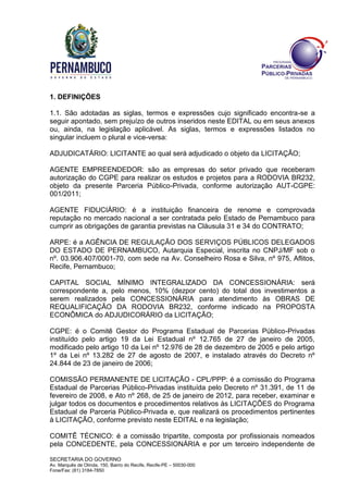 SECRETARIA DO GOVERNO
Av. Marquês de Olinda, 150, Bairro do Recife, Recife-PE – 50030-000
Fone/Fax: (81) 3184-7850
1. DEFINIÇÕES
1.1. São adotadas as siglas, termos e expressões cujo significado encontra-se a
seguir apontado, sem prejuízo de outros inseridos neste EDITAL ou em seus anexos
ou, ainda, na legislação aplicável. As siglas, termos e expressões listados no
singular incluem o plural e vice-versa:
ADJUDICATÁRIO: LICITANTE ao qual será adjudicado o objeto da LICITAÇÃO;
AGENTE EMPREENDEDOR: são as empresas do setor privado que receberam
autorização do CGPE para realizar os estudos e projetos para a RODOVIA BR232,
objeto da presente Parceria Público-Privada, conforme autorização AUT-CGPE:
001/2011;
AGENTE FIDUCIÁRIO: é a instituição financeira de renome e comprovada
reputação no mercado nacional a ser contratada pelo Estado de Pernambuco para
cumprir as obrigações de garantia previstas na Cláusula 31 e 34 do CONTRATO;
ARPE: é a AGÊNCIA DE REGULAÇÃO DOS SERVIÇOS PÚBLICOS DELEGADOS
DO ESTADO DE PERNAMBUCO, Autarquia Especial, inscrita no CNPJ/MF sob o
nº. 03.906.407/0001-70, com sede na Av. Conselheiro Rosa e Silva, nº 975, Aflitos,
Recife, Pernambuco;
CAPITAL SOCIAL MÍNIMO INTEGRALIZADO DA CONCESSIONÁRIA: será
correspondente a, pelo menos, 10% (dezpor cento) do total dos investimentos a
serem realizados pela CONCESSIONÁRIA para atendimento às OBRAS DE
REQUALIFICAÇÃO DA RODOVIA BR232, conforme indicado na PROPOSTA
ECONÔMICA do ADJUDICORÁRIO da LICITAÇÃO;
CGPE: é o Comitê Gestor do Programa Estadual de Parcerias Público-Privadas
instituído pelo artigo 19 da Lei Estadual nº 12.765 de 27 de janeiro de 2005,
modificado pelo artigo 10 da Lei nº 12.976 de 28 de dezembro de 2005 e pelo artigo
1º da Lei nº 13.282 de 27 de agosto de 2007, e instalado através do Decreto nº
24.844 de 23 de janeiro de 2006;
COMISSÃO PERMANENTE DE LICITAÇÃO - CPL/PPP: é a comissão do Programa
Estadual de Parcerias Público-Privadas instituída pelo Decreto nº 31.391, de 11 de
fevereiro de 2008, e Ato nº 268, de 25 de janeiro de 2012, para receber, examinar e
julgar todos os documentos e procedimentos relativos às LICITAÇÕES do Programa
Estadual de Parceria Público-Privada e, que realizará os procedimentos pertinentes
à LICITAÇÃO, conforme previsto neste EDITAL e na legislação;
COMITÊ TÉCNICO: é a comissão tripartite, composta por profissionais nomeados
pela CONCEDENTE, pela CONCESSIONÁRIA e por um terceiro independente de
 