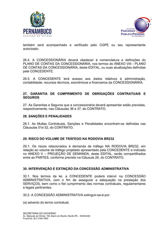 SECRETARIA DO GOVERNO
Av. Marquês de Olinda, 150, Bairro do Recife, Recife-PE – 50030-000
Fone/Fax: (81) 3184-7850
também será acompanhado e verificado pelo CGPE ou seu representante
autorizado.
26.4. A CONCESSIONÁRIA deverá obedecer à nomenclatura e definições do
PLANO DE CONTAS DA CONCESSIONÁRIA, nos termos do ANEXO VIII - PLANO
DE CONTAS DA CONCESSIONÁRIA, deste EDITAL, ou suas atualizações definidas
pela CONCEDENTE.
26.5. A CONCEDENTE terá acesso aos dados relativos à administração,
contabilidade, recursos técnicos, econômicos e financeiros da CONCESSIONÁRIA.
27. GARANTIA DE CUMPRIMENTO DE OBRIGAÇÕES CONTRATUAIS E
SEGUROS
27. As Garantias e Seguros que a concessionária deverá apresentar estão previstas,
respectivamente, nas Cláusulas 36 e 37, do CONTRATO.
28. SANÇÕES E PENALIDADES
28.1. As Multas Contratuais, Sanções e Penalidades encontram-se definidas nas
Cláusulas 51e 52, do CONTRATO.
29. RISCO DO VOLUME DE TRÁFEGO NA RODOVIA BR232
29.1. Os riscos relacionados à demanda de tráfego NA RODOVIA BR232, em
relação ao volume de tráfego projetado apresentado pela CONCEDENTE e indicado
no ANEXO V – PROJEÇÃO DE DEMANDA, deste EDITAL, serão compartilhados
entre as PARTES, conforme previsto na Cláusula 26, do CONTRATO.
30. INTERVENÇÃO E EXTINÇÃO DA CONCESSÃO ADMINISTRATIVA
30.1. Nos termos da lei, a CONCEDENTE poderá intervir na CONCESSÃO
ADMINISTRATIVA, com o fim de assegurar a adequação na prestação dos
SERVIÇOS, bem como o fiel cumprimento das normas contratuais, regulamentares
e legais pertinentes.
30.2. A CONCESSÃO ADMINISTRATIVA extinguir-se-á por:
(a) advento do termo contratual;
 