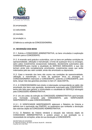 SECRETARIA DO GOVERNO
Av. Marquês de Olinda, 150, Bairro do Recife, Recife-PE – 50030-000
Fone/Fax: (81) 3184-7850
(b) encampação;
(c) caducidade;
(d) rescisão;
(e) anulação; e,
(f) falência ou extinção da CONCESSIONÁRIA.
31. REVERSÃO DOS BENS
31.1. Extinta a CONCESSÃO ADMINISTRATIVA, os bens vinculados à exploração
revertem para a CONCEDENTE.
31.2. A reversão será gratuita e automática, com os bens em perfeitas condições de
operacionalidade, utilização e manutenção, e livres de quaisquer ônus ou encargos,
salvo pelos investimentos excepcionais realizados, devidamente autorizados pela
CONCEDENTE,para manter a atualidade do SERVIÇO ADEQUADO, e que não
tenham ainda sido completamente amortizados, investimentos esses que serão
indenizados pelo seu valor contábil, ainda não amortizado ou depreciado.
31.3. Caso a reversão dos bens não ocorra nas condições de operacionalidade,
utilização e manutenção, e livres de quaisquer ônus ou encargos, a
CONCESSIONÁRIA indenizará a CONCEDENTE, podendo a CONCEDENTE, para
tanto, lançar mão das garantias previstas no item 27, deste EDITAL.
31.4. A CONCESSIONÁRIA terá direito à indenização correspondente ao saldo não
amortizado dos bens cuja aquisição, devidamente autorizada pela CONCEDENTE,
tenha sido feita para garantir a continuidade e a atualidade do SERVIÇO abrangido
pela CONCESSÃO ADMINISTRATIVA.
31.5. Um ano antes da extinção da CONCESSÃO ADMINISTRATIVA será formada
uma Comissão composta pela CONCEDENTE, pelo VERIFICADOR
INDEPENDENTE e pela CONCESSIONÁRIA.
31.5.1. O VERIFICADOR INDEPENDENTE elaborará o Relatório de Vistoria e
definirá com a aprovação das PARTES, os parâmetros que nortearão a devolução
das rodovias objeto da CONCESSÃO ADMINISTRATIVA.
31.5.2. O Relatório de Vistoria retratará a situação das rodovias objeto da
CONCESSÃO ADMINISTRATIVA e poderá propor a sua aceitação ou a
necessidade de correções, antes de sua devolução a CONCEDENTE.
 