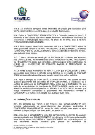 SECRETARIA DO GOVERNO
Av. Marquês de Olinda, 150, Bairro do Recife, Recife-PE – 50030-000
Fone/Fax: (81) 3184-7850
31.5.3. As eventuais correções serão efetivadas em prazos pré-estipulados pelo
CGPE e acarretarão nova vistoria, após a conclusão dos serviços.
31.6. Extinta a CONCESSÃO ADMINISTRATIVA, a Comissão referida no item 31.5
procederá a uma vistoria dos bens a serem revertidos, para verificar seu estado de
conservação e manutenção, lavrando-se, no prazo de 30 (trinta) dias, o TERMO
PROVISÓRIO DE RECEBIMENTO.
31.6.1. Findo o prazo mencionado neste item sem que a CONCEDENTE tenha, de
forma justificada, lavrado o TERMO PROVISÓRIO DE RECEBIMENTO, o referido
TERMO PROVISÓRIO DE RECEBIMENTO será considerado devidamente lavrado,
para todos os fins e efeitos.
31.7. O termo definitivo de devolução da RODOVIA BR232 deverá ser assinado,
pela CONCEDENTE, 90 (noventa) dias após a lavratura do TERMO PROVISÓRIO
DE RECEBIMENTO, desde que atendidas às condições para tanto estabelecidas no
ANEXO IX – ELEMENTOS DE PROJETO BÁSICO E MODELAGEM, do
CONTRATO.
31.7.1. Findo o prazo mencionado no item 31.7, sem que a CONCEDENTE tenha,
apresentado justo motivo, o referido termo definitivo de devolução da RODOVIA
BR232 será considerado devidamente lavrado, para todos os fins e efeitos.
31.8. Após a extinção da CONCESSÃO ADMINISTRATIVA, não poderá ser feito
qualquer pagamento aos acionistas da CONCESSIONÁRIA, a dissolução ou a
partilha do patrimônio da CONCESSIONÁRIA, antes que a CONCEDENTE, por
meio do termo definitivo de devolução da RODOVIA BR232, ateste que os bens
revertidos estão na situação prevista no ANEXO X, do CONTRATO, ou sem que
esteja cabalmente assegurado o pagamento das importâncias devidas a
CONCEDENTE, a título de indenização ou a qualquer outro título.
32. DISPOSIÇÕES DIVERSAS
32.1. Os contratos que vierem a ser firmados pela CONCESSIONÁRIA com
terceiros, relativamente ao desenvolvimento das atividades pertinentes à
CONCESSÃO ADMINISTRATIVA, serão de direito privado, não tendo os seus
contratos qualquer relação com aPODER CONCEDENTE.
32.2. Ainda que a CONCEDENTE tenha tido conhecimento dos termos de qualquer
contrato assinado pela CONCESSIONÁRIA com terceiro, por força do estabelecido
neste EDITAL ou no CONTRATO, a CONCESSIONÁRIA não poderá alegar ato ou
fato decorrente desses contratos para pleitear ou reivindicar da
 