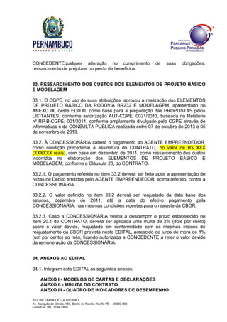 SECRETARIA DO GOVERNO
Av. Marquês de Olinda, 150, Bairro do Recife, Recife-PE – 50030-000
Fone/Fax: (81) 3184-7850
CONCEDENTEqualquer alteração no cumprimento de suas obrigações,
ressarcimento de prejuízos ou perda de benefícios.
33. RESSARCIMENTO DOS CUSTOS DOS ELEMENTOS DE PROJETO BÁSICO
E MODELAGEM
33.1. O CGPE, no uso de suas atribuições, aprovou a realização dos ELEMENTOS
DE PROJETO BÁSICO DA RODOVIA BR232 E MODELAGEM, apresentado no
ANEXO IX, deste EDITAL como base para a preparação das PROPOSTAS pelos
LICITANTES, conforme autorização AUT-CGPE: 0021/2013, baseada no Relatório
nº RP-B-CGPE: 001/2011, conforme amplamente divulgado pelo CGPE através de
informativos e da CONSULTA PÚBLICA realizada entre 07 de outubro de 2013 e 05
de novembro de 2013.
33.2. À CONCESSIONÁRIA caberá o pagamento ao AGENTE EMPREENDEDOR,
como condição precedente à assinatura do CONTRATO, no valor de R$ XXX
(XXXXXX reais), com base em dezembro de 2011, como ressarcimento dos custos
incorridos na elaboração dos ELEMENTOS DE PROJETO BÁSICO E
MODELAGEM, conforme a Cláusula 20, do CONTRATO.
33.2.1. O pagamento referido no item 33.2 deverá ser feito após a apresentação de
Notas de Débito emitidas pelo AGENTE EMPREENDEDOR, acima referido, contra a
CONCESSIONÁRIA.
33.2.2. O valor definido no item 33.2 deverá ser reajustado da data base dos
estudos, dezembro de 2011, até a data do efetivo pagamento pela
CONCESSIONÁRIA, nas mesmas condições vigentes para o reajuste da CBOR.
33.2.3. Caso a CONCESSIONÁRIA venha a descumprir o prazo estabelecido no
item 20.1 do CONTRATO, deverá ser aplicada uma multa de 2% (dois por cento)
sobre o valor devido, reajustado em conformidade com os mesmos índices de
reajustamento da CBOR prevista neste EDITAL, acrescido de juros de mora de 1%
(um por cento) ao mês, ficando autorizada a CONCEDENTE a reter o valor devido
da remuneração da CONCESSIONÁRIA.
34. ANEXOS AO EDITAL
34.1. Integram este EDITAL os seguintes anexos:
ANEXO I - MODELOS DE CARTAS E DECLARAÇÕES
ANEXO II - MINUTA DO CONTRATO
ANEXO III - QUADRO DE INDICADORES DE DESEMPENHO
 