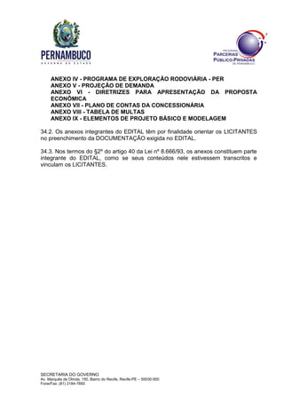 SECRETARIA DO GOVERNO
Av. Marquês de Olinda, 150, Bairro do Recife, Recife-PE – 50030-000
Fone/Fax: (81) 3184-7850
ANEXO IV - PROGRAMA DE EXPLORAÇÃO RODOVIÁRIA - PER
ANEXO V - PROJEÇÃO DE DEMANDA
ANEXO VI - DIRETRIZES PARA APRESENTAÇÃO DA PROPOSTA
ECONÔMICA
ANEXO VII - PLANO DE CONTAS DA CONCESSIONÁRIA
ANEXO VIII - TABELA DE MULTAS
ANEXO IX - ELEMENTOS DE PROJETO BÁSICO E MODELAGEM
34.2. Os anexos integrantes do EDITAL têm por finalidade orientar os LICITANTES
no preenchimento da DOCUMENTAÇÃO exigida no EDITAL.
34.3. Nos termos do §2º do artigo 40 da Lei nº 8.666/93, os anexos constituem parte
integrante do EDITAL, como se seus conteúdos nele estivessem transcritos e
vinculam os LICITANTES.
 
