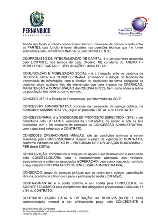 SECRETARIA DO GOVERNO
Av. Marquês de Olinda, 150, Bairro do Recife, Recife-PE – 50030-000
Fone/Fax: (81) 3184-7850
ilibada reputação e notório conhecimento técnico, nomeado de comum acordo entre
as PARTES, cuja função é tomar decisões nas questões técnicas que lhe forem
submetidas pela CONCESSIONÁRIA ou pela CONCEDENTE;
COMPROMISSO DE INTEGRALIZAÇÃO DE CAPITAL: é o compromisso assumido
pelo LICITANTE, nos termos de carta (Modelo 10) constante do ANEXO I -
MODELOS DE CARTAS E DECLARAÇÕES, deste EDITAL;
COMUNICAÇÃO E MOBILIZAÇÃO SOCIAL – é a interação entre os usuários da
RODOVIA BR232 e a CONCESSIONÁRIA, envolvendo a adoção de técnicas de
transmissão da informação, com o objetivo de esclarecer de forma adequada os
usuários sobre qualquer tipo de intervenção que gere impacto na OPERAÇÃO,
MANUTENÇÃO e CONSERVAÇÃO da RODOVIA BR232, bem como altere a rotina
da população, em parte ou como um todo.
CONCEDENTE: é o Estado de Pernambuco, por intermédio do CGPE;
CONCESSÃO ADMINISTRATIVA: consiste na concessão de serviço público, na
modalidade ADMINISTRATIVA, objeto do presente EDITAL e do CONTRATO;
CONCESSIONÁRIA: é a SOCIEDADE DE PROPÓSITO ESPECÍFICO - SPE, a ser
constituída pelo LICITANTE vencedor da LICITAÇÃO, de acordo e sob as leis
brasileiras com o fim exclusivo de execução da CONCESSÃO ADMINISTRATIVA,
com a qual será celebrado o CONTRATO;
CONDIÇÕES OPERACIONAIS MÍNIMAS: são as condições mínimas a serem
atendidas pela CONCESSIONÁRIA durante o prazo de vigência do CONTRATO,
conforme indicado no ANEXO IV – PROGRAMA DE EXPLORAÇÃO RODOVIÁRIA –
PER deste EDITAL;
CONSERVAÇÃO: compreende o conjunto de ações a ser desenvolvido e executado
pela CONCESSIONÁRIA para o funcionamento adequado dos veículos,
equipamentos e sistemas associados à OPERAÇÃO, bem como o aspecto, conforto
e segurançada RODOVIA BR232 daCONCESSÃO ADMINISTRATIVA;
CONSÓRCIO: grupo de pessoas jurídicas que se unem para agregar capacitação
técnica, econômica e financeira para a participação nesta LICITAÇÃO;
CONTA-GARANTIA: é a conta corrente a ser aberta pela CONCEDENTE no
AGENTE FIDUCIÁRIO para cumprimento das obrigações previstas nas Cláusulas 31
e 34 do CONTRATO;
CONTRAPRESTAÇÃO PARA A OPERAÇÃO DA RODOVIA (COR): é cada
contraprestação mensal a ser efetivamente paga pela CONCEDENTE à
 