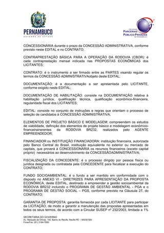 SECRETARIA DO GOVERNO
Av. Marquês de Olinda, 150, Bairro do Recife, Recife-PE – 50030-000
Fone/Fax: (81) 3184-7850
CONCESSIONÁRIA durante o prazo da CONCESSÃO ADMINISTRATIVA, conforme
previsto neste EDITAL e no CONTRATO;
CONTRAPRESTAÇÃO BÁSICA PARA A OPERAÇÃO DA RODOVIA (CBOR): é
cada contraprestação mensal indicada nas PROPOSTAS ECONÔMICAS dos
LICITANTES;
CONTRATO: é o instrumento a ser firmado entre as PARTES visando regular os
termos da CONCESSÃO ADMINISTRATIVAobjeto deste EDITAL;
DOCUMENTAÇÃO: é a documentação a ser apresentada pelo LICITANTE,
conforme exigido neste EDITAL;
DOCUMENTAÇÃO DE HABILITAÇÃO: consiste na DOCUMENTAÇÃO relativa à
habilitação jurídica, qualificação técnica, qualificação econômico-financeira,
regularidade fiscal dos LICITANTES;
EDITAL: consiste no conjunto de instruções e regras que orientam o processo de
seleção de candidatos à CONCESSÃO ADMINISTRATIVA;
ELEMENTOS DE PROJETO BÁSICO E MODELAGEM: compreendem os estudos
de viabilidade, definição dos elementos de projeto básico e modelagem econômico-
financeirainerentes da RODOVIA BR232, realizados pelo AGENTE
EMPREENDEDOR;
FINANCIADOR ou INSTITUIÇÃO FINANCIADORA: instituição financeira, autorizada
pelo Banco Central do Brasil, instituição equivalente no exterior ou mercado de
capitais, que proverá à CONCESSIONÁRIA os recursos financeiros (exceto capital
próprio) necessários ao desenvolvimento da CONCESSÃOADMINISTRATIVA;
FISCALIZAÇÃO DA CONCEDENTE: é o processo dirigido por pessoa física ou
jurídica designada ou contratada pela CONCEDENTE para fiscalizar a execução do
CONTRATO;
FUNDO SOCIOAMBIENTAL: é o fundo a ser mantido em conformidade com o
disposto no ANEXO VI - DIRETRIZES PARA APRESENTAÇÃO DA PROPOSTA
ECONÔMICA, deste EDITAL, destinado a empreender a gestão socioambiental da
RODOVIA BR232 incluindo o PROGRAMA DE GESTÃO AMBIENTAL - PGA e o
PROGRAMA DE GESTÃO SOCIAL – PGS, conforme previsto na Cláusula 27, do
CONTRATO;
GARANTIA DE PROPOSTA: garantia fornecida por cada LICITANTE para participar
da LICITAÇÃO, de modo a garantir a manutenção das propostas apresentadas em
todos os seus termos, de acordo com a Circular SUSEP nº 232/2003, limitada a 1%
 