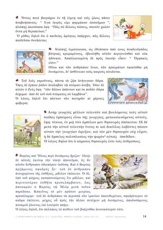 Ὄντος ποτὲ βατράχου ἐν τῇ λίµνῃ καὶ τοῖς ζώοις πᾶσιν
ἀναβοήσαντος· “ Ἐγὼ ἰατρός εἰµι φαρµάκων ἐπιστήµων ”,
ἀλώπηξ ἀκούσασα ἔφη· “Πῶς σὺ ἄλλους σώσεις, σαυτὸν χωλὸν
ὄντα µὴ θεραπεύων;”
Ὁ µῦθος δηλοῖ ὅτι ὁ παιδείας ἀµύητος ὑπάρχων, πῶς ἄλλους
παιδεῦσαι δυνήσεται;
Ἀλώπηξ λιµώττουσα, ὡς ἐθεάσατο ἀπό τινος ἀναδενδράδος
βότρυας κρεµαµένους, ἐβουλήθη αὐτῶν περιγενέσθαι καὶ οὐκ
ἠδύνατο. Ἀπαλλαττοµένη δὲ πρὸς ἑαυτὴν εἶπεν· “ Ὄµφακές
εἰσιν.”
Οὕτω καὶ τῶν ἀνθρώπων ἔνιοι, τῶν πραγµάτων ἐφικέσθαι µὴ
δυνάµενοι, δι' ἀσθένειαν τοὺς καιροὺς αἰτιῶνται.
Τοῦ Διὸς γαµοῦντος, πάντα τὰ ζῷα ἀνήνεγκαν δῶρα.
Ὄφις δὲ ἕρπων ῥόδον ἀναλαβὼν τῷ στόµατι ἀνέβη. Ἰδὼν δὲ
αὐτὸν ὁ Ζεὺς ἔφη· “τῶν ἄλλων ἁπάντων καὶ ἐκ ποδῶν δῶρα
δέχοµαι· ἀπὸ δὲ τοῦ σοῦ στόµατος οὐ λαµβάνω”.
Ὁ λόγος δηλοῖ ὅτι πάντων τῶν πονηρῶν αἱ χάριτες
φοβεραί.
Ἀνὴρ γεωργὸς μέλλων τελευτᾶν καὶ βουλόμενος τοὺς αὐτοῦ
παῖδας ἐμπείρους εἶναι τῆς γεωργίας, μετακαλεσάμενος αὐτούς,
ἔφη· τέκνια, ἐν μιᾷ τῶν ἀμπέλων μου θησαυρὸς ἀπόκειται. Οἱ δὲ
μετὰ τὴν αὐτοῦ τελευτὴν ὕννας τε καὶ δικέλλας λαβόντες πᾶσαν
αὐτῶν τὴν γεωργίαν ὤρυξαν, καὶ τὸν μὲν θησαυρὸν οὐχ εὗρον,
ἡ δὲ ἄμπελος πολυπλασίως τὴν φορὰν³ αὐτοῖς ἀπεδίδου.
Ὁ λόγος δηλοῖ ὅτι ὁ κάματος θησαυρός ἐστι τοῖς ἀνθρώποις.

Bορέας καὶ Ἥλιος περὶ δυνάµεως ἤριζον· ἔδοξε
δὲ αὐτοῖς ἐκείνῳ τὴν νίκην ἀπονεῖµαι, ὃς ἂν
αὐτῶν ἄνθρωπον ὁδοιπόρον ἐκδύσῃ. Καὶ ὁ Βορέας
ἀ ρ ξά µ ε ν ο ς σ φ ο δ ρ ὸ ς ἦ ν · τ ο ῦ δ ὲ ἀ ν θ ρ ώ π ο υ
ἀντεχοµένου τῆς ἐσθῆτος, µᾶλλον ἐπέκειτο. Ὁ δὲ,
ὑπὸ τοῦ ψύχους καταπονούµενος ἔτι µᾶλλον, καὶ
περιττοτέραν ἐσθῆτα προσελάµβανεν, ἕως
ἀποκαµὼν ὁ Βορέας τῷ Ἡλίῳ µετὰ τοῦτο
παρέδωκε. Κἀκεῖνος τὸ µὲν πρῶτον µετρίως
προσέλαµψε· τοῦ δὲ ἀνθρώπου τὰ περισσὰ τῶν ἱµατίων ἀποτιθεµένου, σφοδρότερον τὸ
καῦµα ἐπέτεινε, µέχρις οὗ πρὸς τὴν ἀλέαν ἀντέχειν µὴ δυνάµενος, ἀποδυσάµενος
ποταµοῦ ῥέοντος ἐπὶ λουτρὸν ἀπῄει.
Ὁ λόγος δηλοῖ, ὅτι πολλάκις τὸ πείθειν τοῦ βιάζεσθαι ἀνυτικώτερόν ἐστι.
© DEPARTAMENTO DE GRIEGO, I.E.S. “CELSO DÍAZ,” ARNEDO (LA RIOJA). CURSO 2013/14

GRIEGO I, Bachillerato

14

 