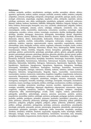 1
2
3
4
5
6
7
8
9
10
11
12
13
14
15
16
17
18
19
20
21
22
23
24
25
26
27
28
29
30
31
32
33
34
35
36
37
38
39
40
41
42
43
44
45
46
47
48

Helenismos:
acróbata, acrópolis, aeróbico, aerodinámico, aerofagia, aerolito, aerostático, aféresis, afónico,
agnóstico, agronomía, anáfora, análisis, anarquía, androide, anestesia, anfibio, antártico, antipatía,
antipirético, antracita, antropófago, antropoide, antropología, apendicitis, apócope, ápodo, arcaico,
arcángel, aristocracia, arqueología, arquetipo, arquitecto, artista, artrópodo, aspersión, astenia,
astrólogo, astrónomo, ateo, atleta, autobiografía, autodidacta, autógrafo, automóvil, autónomo,
Baleares, ballesta, barítono, barómetro, bibliófilo, bibliografía, biblioteca, biógrafo, biología, bola,
bolos, botánica, broncoscopia, bronquitis, caca, caco, cacofonía, caleidoscopio, caligrafía, cardíaco,
cardiograma, cardiopatía, catarata, catarro, cefalalgia, cefalópodo, cementerio, ciclo, cine,
cinematógrafo, cistitis, claustrofobia, cleptomanía, comunismo, cosmético, cosmología, cripta,
criptógamas, cromático, crónica, crónico, cronología, cronómetro, dactilar, dactilografía, década,
decálogo, decatlón, demagogo, democracia, demografía, dermatólogo, dermis, diagnóstico,
diagonal, diámetro, diarrea, didáctica, dilema, dinámico, dinamo, díptero, discóbolo, disentería,
disfunción, dislexia, dístico, dodecadáctilo, dodecaedro, Dodecaneso, economía, ecosistema,
efemérides, egolatría, encéfalo, endecasílabo, endogamia, endoscopio, eneágono, eneasílabo,
epidermis, esotérico, esperma, espermatozoide, espora, esporádico, esquizofrenia, estomas,
estomatólogo, etnia, etnografía, eufonía, euforia, eugenesia, eutanasia, evangelio, éxodo, exótico,
fanerógamas, filantropía, filántropo, filarmónico, filósofo, física, fisioterapeuta, flebitis, fonema,
fonendoscopio, fósforo, fotofobia, fotografía, frenesí, frenopático, galactófago, gasterópodo,
gastralgia, gástrico, gastroenteritis, genealogía, genealogía, género, génesis, geografía, geología,
geriatra, gerontología, gimnasio, ginecólogo, glicerina, glucemia, glúcidos, glucosa, gnosis, gráfico,
grafito, grafología, gramática, gramófono, hectólitro, hectómetro, helicéntrico, helio, hematites,
hematoma, hemiciclo, hemicraneal, hemiplejia, hemisferio, hemorragia, hemorroides, hepático,
hepatitis, heptasílabo, heroinómanos, heterodoxo, heterosexual, hexaedro, hexágono, hidratar,
hidraúlica, hidrocefalia, hidrofobia, hidrógeno, hidromancia, hipertensión, hipertrofia, hípica,
hipodérmico, hipódromo, hipoglucemia, hipopótamo, hipotermia, histograma, histología,
homeopatía, homófobos, homófonos, homogéneo, homólogo, homónimo, homosexual,
horóspoco, iconografía, ictiología, ictiosaurio, idolatría, isobaras, isobárico, isósceles, isotónico,
kilogramo, kilometro, laringectomizados, litografía, lógico, macrocéfalo, macroeconomía,
macroscópico, maníaco, manicomio, matemática, megáfono, megalítico, megalomanía, melanoma,
mesocracia, Mesopotamia, metafísica, metatarso, metazoos, método, miastenia, micra, microbio,
microcosmo, microscopio, miriápodo, misántropo, misógino, monarca, monarquía, monje,
monogamia, monógamo, monolito, monólogo, monólogo, monopatín, monopolio, monoteísmo,
monótono, museo, necrófago, necrópolis, nefrítico, nefrólogo, neoclasicismo, neolítico, neologismo,
neumonía, neuralgia, neurastenia, neurólogo, neurosis, neurótico, nigromancia, ninfómana,
nostalgia, octosílabo, odontólogo, oligarquía, oligofrénico, oligospermia, oniromancia, órgano,
orogénesis, orografía, ortodoncia, ortodoxa, ortografía, ortopedia, ortóptero, osteopatía,
osteoporosis, otitis, otorrinolaringólogo, ovoide, óxido, oxígeno, oxítono, paleocristiano,
paleografía, paleolítico, paleontología, panacea, pancreas, panorama, panteón, pantera,
paquidermo, paramilitar, patético, patología, patriarca, pedagogía, pedagogo, pediatra, pediatría,
pedofilia, pedófilo, pentágono, pentatlón, perímetro, perímetro, periodístico, pinacoteca, pira,
pirita, pirómano, pirotecnia, plutocracia, podólogo, podómetro, poliandria, policía, policlínica,
polícromo, poligamia, poliginia, políglota, polígono, pólipo, polisemia, politeísmo, política,
político, prólogo, pronóstico, protagonista, prototipo, protozoos, pseudónimo, pseudópodo,
psicología, psicopatía, psicopatía, psicosis, psicoterapia, psiquiatría, pterodáctilo, quimioterapia,
quiromancia, quiróptero, quirúrgico, radioterapia, rinitis, rinoceronte, rinoplastia, sarcófago,
semáforo, semántica, simbiosis, tanatorio, taquicardia, taquigrafía, teatro, tecnología, teléfono,
telescopio, teología, teoría, termas, termodinámica, termómetro, termostato, tesis, tetraedro,
tetrapléjico, tetrasílabo, traqueotomía, triciclo, trípode, xenofobia, zodíaco, zoología, zoológico.
© DEPARTAMENTO DE GRIEGO, I.E.S. “CELSO DÍAZ,” ARNEDO (LA RIOJA). CURSO 2013/14

GRIEGO I, Bachillerato

18

 