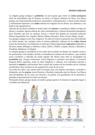 DIOSES GRIEGOS
La religión griega antigua es politeísta, lo cual supone que existe un orden jerárquico
entre las divinidades que lo forman, en torno a la ﬁgura soberana de Zeus. Los dioses
griegos son inmensamente poderosos, inmortales y antropomorfos, es decir, tienen formas
y sentimientos humanos. Los mitos reﬁeren los orígenes de los dioses, sus atributos y sus
hechos más signiﬁcativos.
Además de los dioses también se rinde culto a los héroes o semidioses. Solían ser hijos de
dioses y mortales, ﬁguras míticas de valor extraordinario y autores de hazañas ejemplares,
pero mortales que por su audacia, fuerza o virtud han dejado un recuerdo inmortal.
Héroes importantes son: Aquiles, Héctor, Odiseo, Heracles, Teseo, Perseo, Edipo o Jasón.
Los griegos antiguos eran muy religiosos. El culto en Grecia se presenta muy diversiﬁcado
en cultos locales, tan variados como la misma población. Además de los cultos cívicos
(como las Panteneas y las Dionisias en Atenas) existían importante santuarios dedicados a
diversos dioses (Olimpia y Dodona a Zeus, Delos y Delfos a Apolo, Eleusis a Deméter y
Perséfone, Epidauro a Asclepio).
La religión griega se maniﬁesta en los cultos de la ciudad, las ﬁestas, los rituales varios y
las procesiones a los templos, donde se custodian las estatuas de los dioses, y que reciben
rezos, sacriﬁcios y ofrendas de modo regular. De oﬁciar estos ritos se encargaban los
sacerdotes que, aunque numerosos, nunca llegaron a constituir una iglesia, ni tuvieron
tampoco libros sagrados, como en otras religiones y culturas. Los sacerdotes ejercían a
menudo la mántica o adivinación, bien a partir del examen de las entrañas de las víctimas
sacriﬁcadas o bien al observar los augurios (el vuelo de las aves).
Los mitos los sabe y los cuenta todo el mundo, pero sus mejores narradores, custodios e
intérpretes son los poetas, como Homero y Hesíodo, inspirados por las Musas. Las Musas
eran divinidades de las artes, las ciencias y la poesía, son guardianas de la memoria y
presiden el pensamiento en todas sus formas.
Principales dioses griegos (junto al nombre griego aparece el romano en segundo lugar) y
su ámbito de inﬂuencia:

© DEPARTAMENTO DE GRIEGO, I.E.S. “CELSO DÍAZ,” ARNEDO (LA RIOJA). CURSO 2013/14

GRIEGO I, Bachillerato

3

 