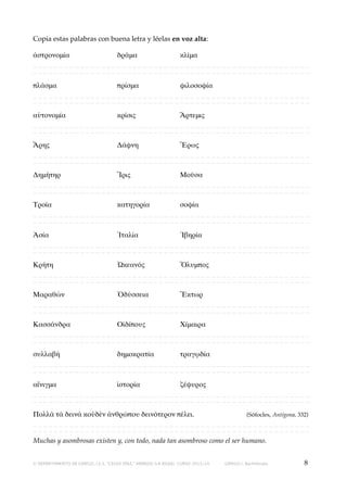 Copia estas palabras con buena letra y léelas en voz alta:
ἀστρονομία! !
!
δρᾶμα!!
!
κλῖμα
_____________________________________________________
_____________________________________________________
πλάσμα!
!
!
πρίσμα!
!
φιλοσοφία
_____________________________________________________
_____________________________________________________
αὐτονομία! !
!
κρίσις!!
!
Ἄρτεμις
_____________________________________________________
_____________________________________________________
Ἄρης! !
!
!
Δάφνη!
!
Ἔρως
_____________________________________________________
_____________________________________________________
Δημήτηρ!
!
!
Ἴρις! !
!
Μοῦσα
_____________________________________________________
_____________________________________________________
Τροία!!
!
!
κατηγορία! !
σοφία
_____________________________________________________
_____________________________________________________
Ἀσία! !
!
!
Ἰταλία!
!
Ἰβηρία
_____________________________________________________
_____________________________________________________
Κρήτη!!
!
!
Ὠκεανός!
!
Ὄλυμπος
_____________________________________________________
_____________________________________________________
Μαραθών! !
!
Ὀδύσσεια! !
Ἕκτωρ
_____________________________________________________
_____________________________________________________
Κασσάνδρα! !
!
Οἰδίπους!
!
Χίμαιρα
_____________________________________________________
_____________________________________________________
συλλαβή!
!
!
δημοκρατία! !
τραγῳδία
_____________________________________________________
_____________________________________________________
αἴνιγμα!
!
!
ἱστορία!
!
ζέφυρος
_____________________________________________________
_____________________________________________________
Πολλὰ τὰ δεινὰ κοὐδὲν ἀνθρώπου δεινότερον πέλει.
(Sófocles, Antígona, 332)
_____________________________________________________
_____________________________________________________
Muchas y asombrosas existen y, con todo, nada tan asombroso como el ser humano.
© DEPARTAMENTO DE GRIEGO, I.E.S. “CELSO DÍAZ,” ARNEDO (LA RIOJA). CURSO 2013/14

GRIEGO I, Bachillerato

8

 