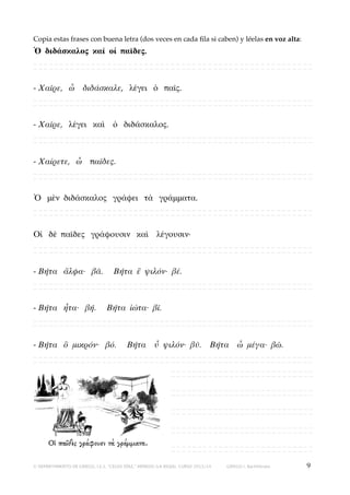 Copia estas frases con buena letra (dos veces en cada ﬁla si caben) y léelas en voz alta:

Ὁ διδάσκαλος καὶ οἱ παῖδες.
_____________________________________________________
_____________________________________________________

- Χαῖρε, ὦ διδάσκαλε, λέγει ὁ παῖς.
_____________________________________________________
_____________________________________________________

- Χαῖρε, λέγει καὶ ὁ διδάσκαλος.
_____________________________________________________
_____________________________________________________

- Χαίρετε, ὦ παῖδες.
_____________________________________________________
_____________________________________________________

Ὁ μὲν διδάσκαλος γράφει τὰ γράμματα.
_____________________________________________________
_____________________________________________________

Οἱ δὲ παῖδες γράφουσιν καὶ λέγουσιν·
_____________________________________________________
_____________________________________________________

- Βῆτα ἄλφα· βᾶ.

Βῆτα ἒ ψιλόν· βέ.

_____________________________________________________
_____________________________________________________

- Βῆτα ἦτα· βῆ.

Βῆτα ἰώτα· βῖ.

_____________________________________________________
_____________________________________________________

- Βῆτα ὂ μικρόν· βό.

Βῆτα ὖ ψιλόν· βῦ.

Βῆτα ὦ μέγα· βῶ.

_____________________________________________________
_____________________________________________________
___________________________
___________________________
___________________________
___________________________
___________________________
___________________________
___________________________
___________________________
___________________________
___________________________
© DEPARTAMENTO DE GRIEGO, I.E.S. “CELSO DÍAZ,” ARNEDO (LA RIOJA). CURSO 2013/14

GRIEGO I, Bachillerato

9

 