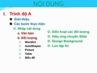 NỘI DUNG
I. Trình độ A
 Giới thiệu
 Các bước thực hiện
. Nhập nội dung
. Diễn hoạt các đối tượng
a. Văn bản
. Hiệu ứng chuyển ݺߣ
b. Đối tượng
. Design Background

WordArt
. Lưu tập tin

AutoShapes




Picture
Table
Biểu đồ

 