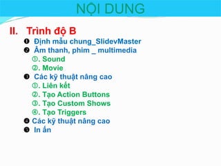 NỘI DUNG
II. Trình độ B
 Định mẫu chung_ݺߣvMaster
 Âm thanh, phim _ multimedia
. Sound
. Movie
 Các kỹ thuật nâng cao
. Liên kết
. Tạo Action Buttons
. Tạo Custom Shows
. Tạo Triggers
 Các kỹ thuật nâng cao
 In ấn

 
