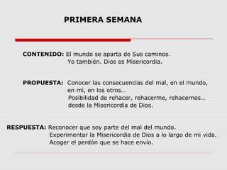 PRIMERA SEMANA

CONTENIDO: El mundo se aparta de Sus caminos.
Yo también. Dios es Misericordia.

PROPUESTA: Conocer las consecuencias del mal, en el mundo,
en mí, en los otros…
Posibilidad de rehacer, rehacerme, rehacernos…
desde la Misericordia de Dios.

RESPUESTA: Reconocer que soy parte del mal del mundo.
Experimentar la Misericordia de Dios a lo largo de mi vida.
Acoger el perdón que se hace envío.

 