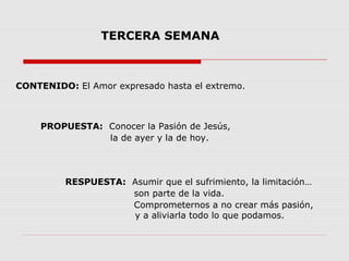 TERCERA SEMANA

CONTENIDO: El Amor expresado hasta el extremo.

PROPUESTA: Conocer la Pasión de Jesús,
la de ayer y la de hoy.

RESPUESTA: Asumir que el sufrimiento, la limitación…
son parte de la vida.
Comprometernos a no crear más pasión,
y a aliviarla todo lo que podamos.

 