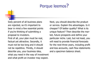 Porque leemos?

Sixty percent of all business plans
are rejected, so it’s important to
rejected
it s
bear in mind a few essential points
if you’re thinking of submitting a
proposal to investors.
First of all, your plan must be real,
factual yet attractive. Secondly, it
y
y,
must not be too long and it should
not be repetitive. Thirdly, it should
describe you your business idea,
you,
idea
what you need in the way of investment
and what profit an investor may expect.

Next, you should describe the product
or service Explain the advantages. Is it
service.
advantages
cheaper? Of better quality? What is its
unique feature? Then describe the market, future prospects and define your
particular niche. Last, but not least, you
will need to provide financial forecasts
p
for the next three years, including profit
and loss accounts, cash flow statements
and a specimen balance sheet.
sheet

 