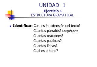 UNIDAD 1
Ejercicio 1
ESTRUCTURA GRAMATICAL
Identificar: Cual es la extensión del texto?
Cuantos párrafos? Largo/Corto
Cuantas oraciones?
Cuantas palabras?
Cuantas líneas?
Cual es el tono?

 