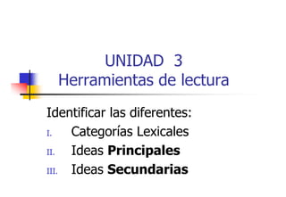 UNIDAD 3
Herramientas de lectura
i
d l
Identificar las diferentes:
I.
Categorías Lexicales
II.
Ideas Principales
III.
III
Ideas Secundarias

 