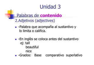 Unidad 3
Palabras de contenido
2.Adjetivos (adjectives)
-Palabra que acompaña al sustantivo y
lo limita o califica.
-En inglès se coloca antes del sustantivo
g
ej: tall
beautiful
nice
-Grados: Base comparativo superlativo
p
p

 