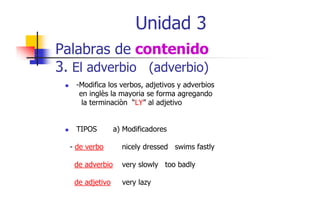 Unidad 3
Palabras de contenido
3. El adverbio (adverbio)
-Modifica los verbos, adjetivos y adverbios
M difi l
b
dj ti
d bi
en inglès la mayoria se forma agregando
la terminaciòn “LY” al adjetivo
TIPOS
- de verbo

a) Modificadores
nicely dressed swims fastly

de adverbio

very slowly too badly

de adjetivo

very lazy

 